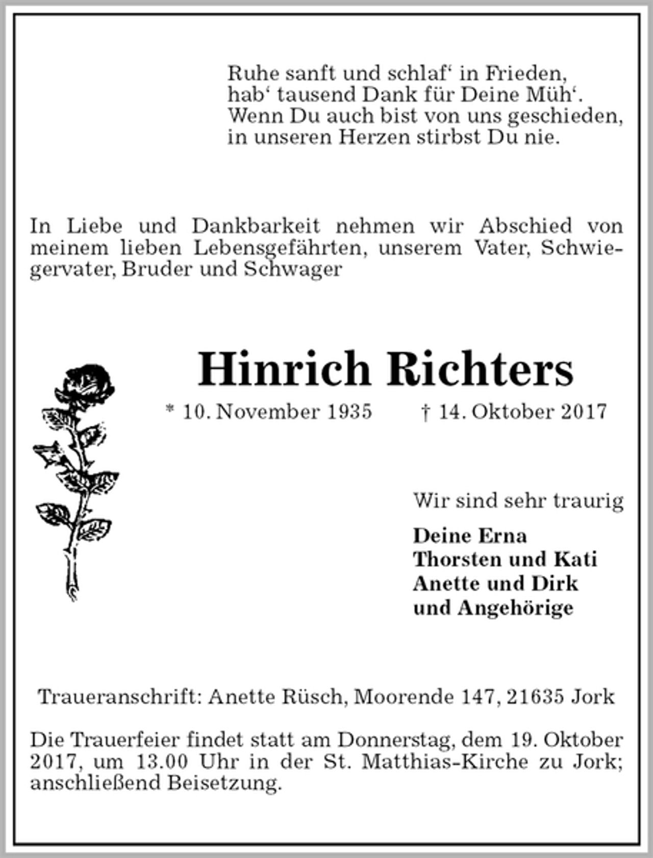 <p>Ruhe sanft und schlaf‘ in Frieden,<br />hab‘ tausend Dank für Deine Müh‘.<br />Wenn Du auch bist von uns geschieden,<br />in unseren Herzen stirbst Du nie.<br />In Liebe und Dankbarkeit nehmen wir Abschied von<br />meinem lieben Lebensgefährten, unserem Vater, Schwiegervater, Bruder und Schwager<br />Hinrich Richters<br />* 10. November 1935 † 14. Oktober 2017<br />Wir sind sehr traurig<br />Deine Erna<br />Thorsten und Kati<br />Anette und Dirk<br />und Angehörige<br />Traueranschrift: Anette Rüsch, Moorende 147, 21635 Jork</p>
<p>Die Trauerfeier findet statt am Donnerstag, dem 19. Oktober<br />2017, um 13.00 Uhr in der St. Matthias-Kirche zu Jork;<br />anschließend Beisetzung.</p>