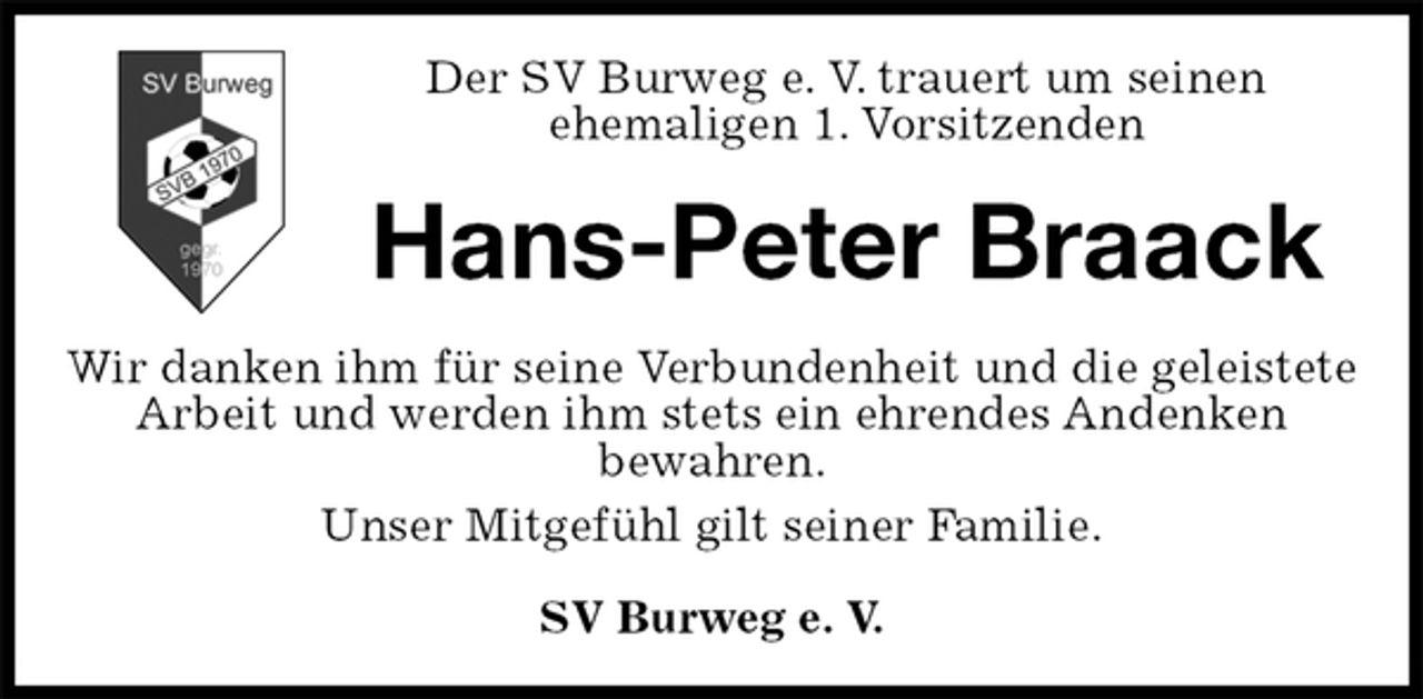 <p>Der SV Burweg e. V. trauert um seinen<br />ehemaligen 1. Vorsitzenden<br />Hans-Peter Braack<br />Wir danken ihm für seine Verbundenheit und die geleistete Arbeit und werden ihm stets ein ehrendes Andenken<br />bewahren.<br />Unser Mitgefühl gilt seiner Familie.<br />SV Burweg e. V.</p>