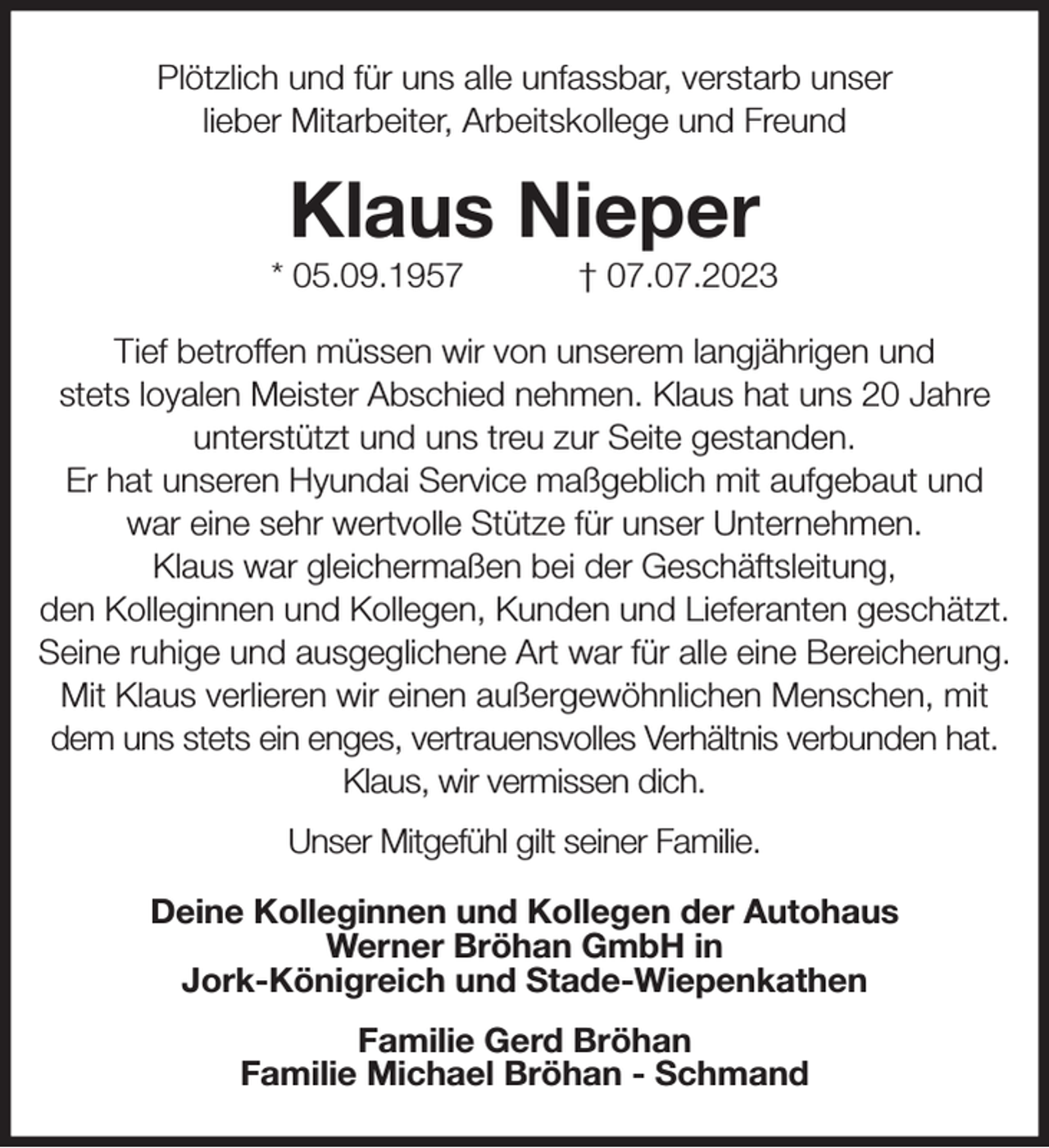 <p>Plötzlich und für uns alle unfassbar, verstarb unser<br />lieber Mitarbeiter, Arbeitskollege und Freund<br />Klaus Nieper<br />* 05.09.1957 † 07.07.2023<br />Tief betroffen müssen wir von unserem langjährigen und<br />stets loyalen Meister Abschied nehmen. Klaus hat uns 20 Jahre unterstützt und uns treu zur Seite gestanden.<br />Er hat unseren Hyundai Service maßgeblich mit aufgebaut und war eine sehr wertvolle Stütze für unser Unternehmen.<br />Klaus war gleichermaßen bei der Geschäftsleitung,<br />den Kolleginnen und Kollegen, Kunden und Lieferanten geschätzt.<br />Seine ruhige und ausgeglichene Art war für alle eine Bereicherung.<br />Mit Klaus verlieren wir einen außergewöhnlichen Menschen, mit dem uns stets ein enges, vertrauensvolles Verhältnis verbunden hat.<br />Klaus, wir vermissen dich.<br />Unser Mitgefühl gilt seiner Familie.<br />Deine Kolleginnen und Kollegen der Autohaus<br />Werner Bröhan GmbH in<br />Jork-Königreich und Stade-Wiepenkathen<br />Familie Gerd Bröhan<br />Familie Michael Bröhan - Schmand</p>
