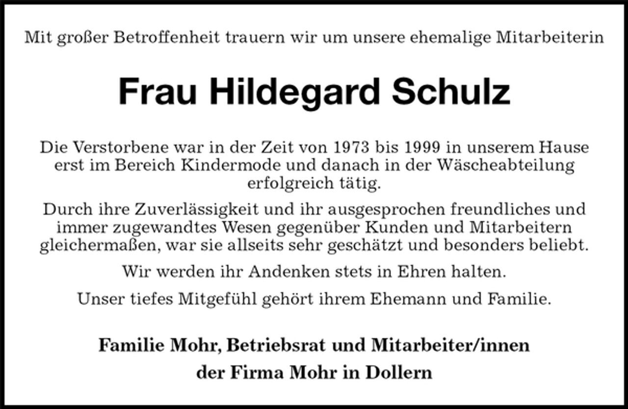 <p>Mit großer Betroffenheit trauern wir um unsere ehemalige Mitarbeiterin<br />Frau Hildegard Schulz<br />Familie Mohr, Betriebsrat und Mitarbeiter/innen<br />der Firma Mohr in Dollern<br />Die Verstorbene war in der Zeit von 1973 bis 1999 in unserem Hause<br />erst im Bereich Kindermode und danach in der Wäscheabteilung<br />erfolgreich tätig.<br />Durch ihre Zuverlässigkeit und ihr ausgesprochen freundliches und<br />immer zugewandtes Wesen gegenüber Kunden und Mitarbeitern<br />gleichermaßen, war sie allseits sehr geschätzt und besonders beliebt.<br />Wir werden ihr Andenken stets in Ehren halten.<br />Unser tiefes Mitgefühl gehört ihrem Ehemann und Familie.</p>