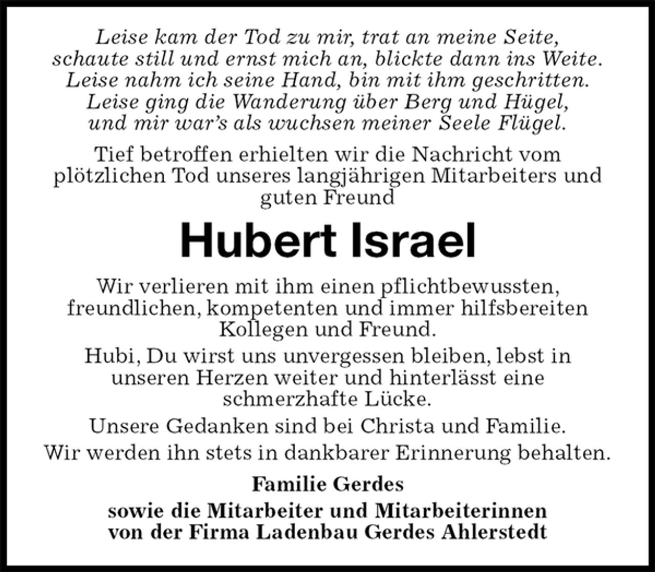 <p>Leise kam der Tod zu mir, trat an meine Seite,<br />schaute still und ernst mich an, blickte dann ins Weite.<br />Leise nahm ich seine Hand, bin mit ihm geschritten.<br />Leise ging die Wanderung über Berg und Hügel,<br />und mir war’s als wuchsen meiner Seele Flügel.<br />Tief betroffen erhielten wir die Nachricht vom<br />plötzlichen Tod unseres langjährigen Mitarbeiters und guten Freund<br />Hubert Israel<br />Wir verlieren mit ihm einen pflichtbewussten,<br />freundlichen, kompetenten und immer hilfsbereiten<br />Kollegen und Freund.<br />Hubi, Du wirst uns unvergessen bleiben, lebst in<br />unseren Herzen weiter und hinterlässt eine<br />schmerzhafte Lücke.<br />Unsere Gedanken sind bei Christa und Familie.<br />Wir werden ihn stets in dankbarer Erinnerung behalten.<br />Familie Gerdes<br />sowie die Mitarbeiter und Mitarbeiterinnen<br />von der Firma Ladenbau Gerdes Ahlerstedt</p>