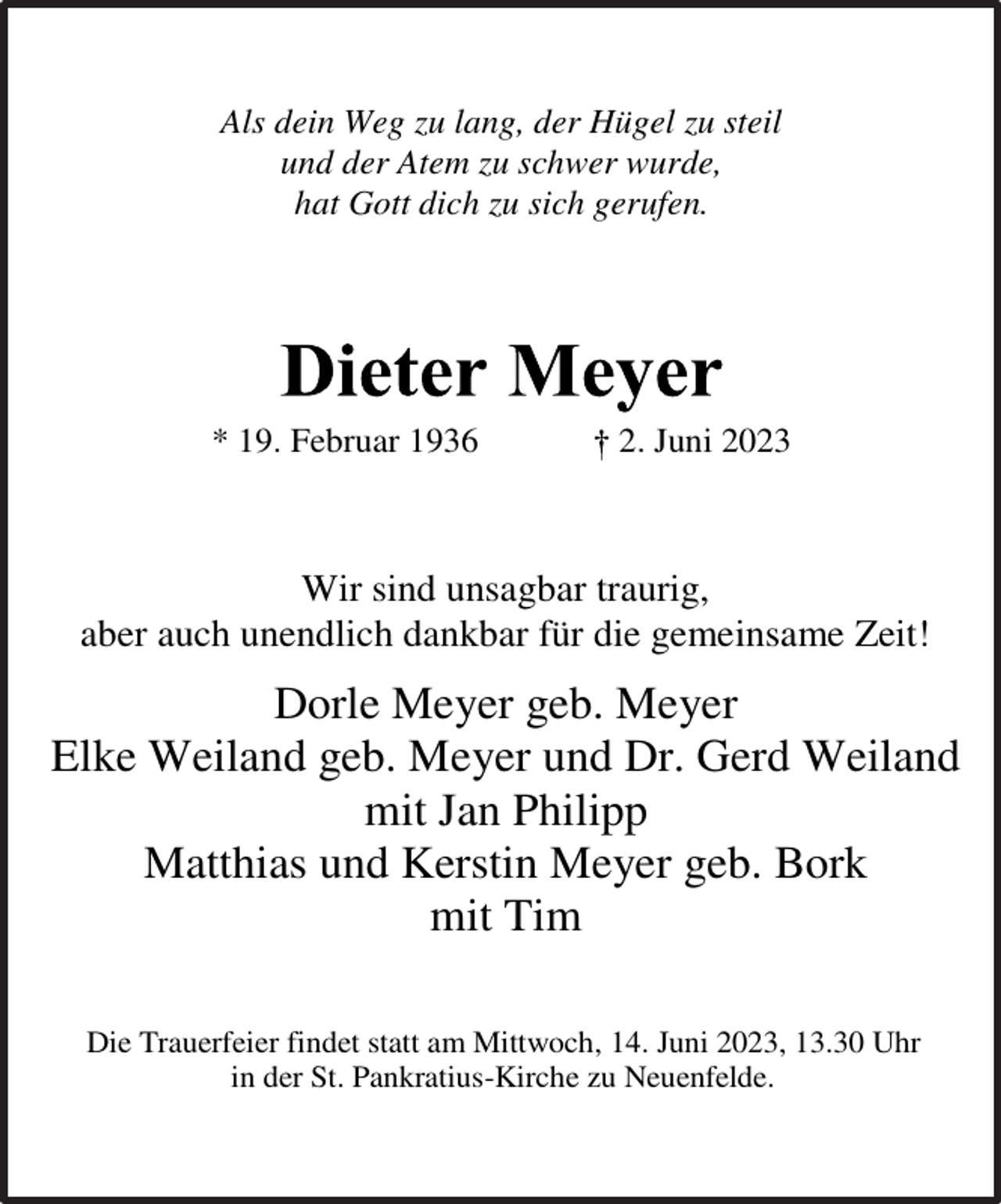 <p>Als dein Weg zu lang, der Hügel zu steil</p><p>und der Atem zu schwer wurde,<br />hat Gott dich zu sich gerufen.<br />Dieter Meyer<br />* 19. Februar 1936 † 2. Juni 2023<br />Wir sind unsagbar traurig,<br />aber auch unendlich dankbar für die gemeinsame Zeit!<br />Dorle Meyer geb. Meyer</p><p>Elke Weiland geb. Meyer und Dr. Gerd Weiland</p><p>mit Jan Philipp</p><p>Matthias und Kerstin Meyer geb. Bork</p><p>mit Tim<br />Die Trauerfeier findet statt am Mittwoch, 14. Juni 2023, 13.30 Uhr<br />in der St. Pankratius-Kirche zu Neuenfelde.</p>
