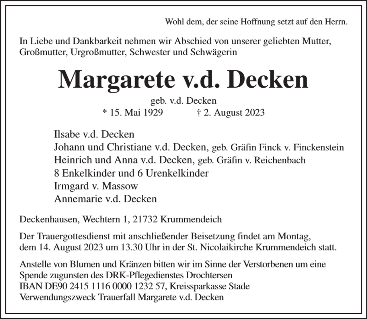 <p>Wohl dem, der seine Hoffnung setzt auf den Herrn.<br />In Liebe und Dankbarkeit nehmen wir Abschied von unserer geliebten Mutter, Großmutter, Urgroßmutter, Schwester und Schwägerin<br />Margarete v.d. Decken<br />geb. v.d. Decken<br />* 15. Mai 1929 † 2. August 2023<br />Ilsabe v.d. Decken<br />Johann und Christiane v.d. Decken, geb. Gräfin Finck v. Finckenstein<br />Heinrich und Anna v.d. Decken, geb. Gräfin v. Reichenbach<br />8 Enkelkinder und 6 Urenkelkinder<br />Irmgard v. Massow<br />Annemarie v.d. Decken<br />Deckenhausen, Wechtern 1, 21732 Krummendeich<br />Der Trauergottesdienst mit anschließender Beisetzung findet am Montag,<br />dem 14. August 2023 um 13.30 Uhr in der St. Nicolaikirche Krummendeich statt.<br />Anstelle von Blumen und Kränzen bitten wir im Sinne der Verstorbenen um eine Spende zugunsten des DRK-Pflegedienstes Drochtersen<br />IBAN DE90 2415 1116 0000 1232 57, Kreissparkasse Stade<br />Verwendungszweck Trauerfall Margarete v.d. Decken</p>