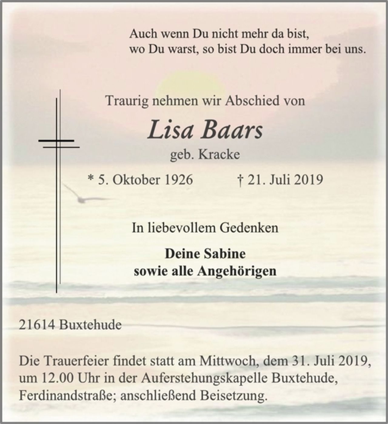 <p>Auch wenn Du nicht mehr da bist,<br />wo Du warst, so bist Du doch immer bei uns<br />Traurig nehmen wir Abschied von<br />Lisa Baars<br />geb. Kracke<br />* 5. Oktober 1926 † 21. Juli 2019<br />In liebevollem Gedenken<br />Deine Sabine<br />sowie alle Angehörigen<br />21614 Buxtehude<br />Die Trauerfeier findet statt am Mittwoch, dem 31. Juli 2019,<br />um 12.00 Uhr in der Auferstehungskapelle Buxtehude,<br />Ferdinandstraße; anschließend Beisetzung.</p>