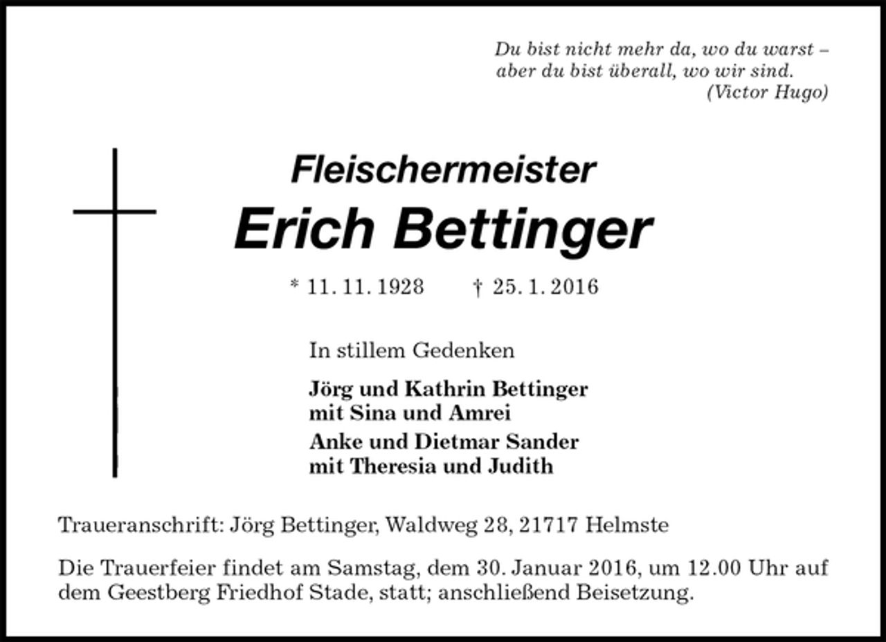 <p>Traueranschrift: Jörg Bettinger, Waldweg 28, 21717 Helmste<br />Die Trauerfeier findet am Samstag, dem 30. Januar 2016, um 12.00 Uhr auf dem Geestberg Friedhof Stade, statt; anschließend Beisetzung.<br />Fleischermeister</p>
<p>Erich Bettinger<br />* 11. 11. 1928 † 25. 1. 2016<br />In stillem Gedenken<br />Jörg und Kathrin Bettinger<br />mit Sina und Amrei<br />Anke und Dietmar Sander<br />mit Theresia und Judith<br />Du bist nicht mehr da, wo du warst –<br />aber du bist überall, wo wir sind.<br />(Victor Hugo)</p>