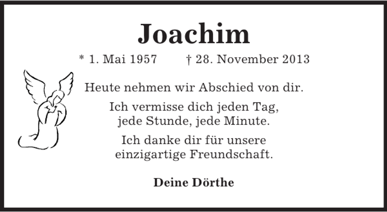 <p>Joachim<br />* 1. Mai 1957</p><p>† 28. November 2013</p><p>Heute nehmen wir Abschied von dir.<br />Ich vermisse dich jeden Tag,<br />jede Stunde, jede Minute.<br />Ich danke dir für unsere<br />einzigartige Freundschaft.<br />Deine Dörthe</p>
