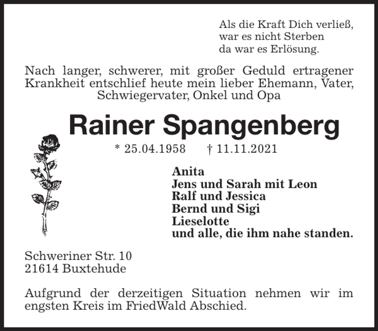 <p>Als die Kraft Dich verließ,<br />war es nicht Sterben<br />da war es Erlösung.<br />Nach langer, schwerer, mit großer Geduld ertragener Krankheit entschlief heute mein lieber Ehemann, Vater, Schwiegervater, Onkel und Opa<br />Rainer Spangenberg<br />* 25.04.1958 † 11.11.2021<br />Anita<br />Jens und Sarah mit Leon<br />Ralf und Jessica<br />Bernd und Sigi<br />Lieselotte<br />und alle, die ihm nahe standen.<br />Schweriner Str. 10<br />21614 Buxtehude</p>
<p>Aufgrund der derzeitigen Situation nehmen wir im engsten Kreis im FriedWald Abschied.</p>