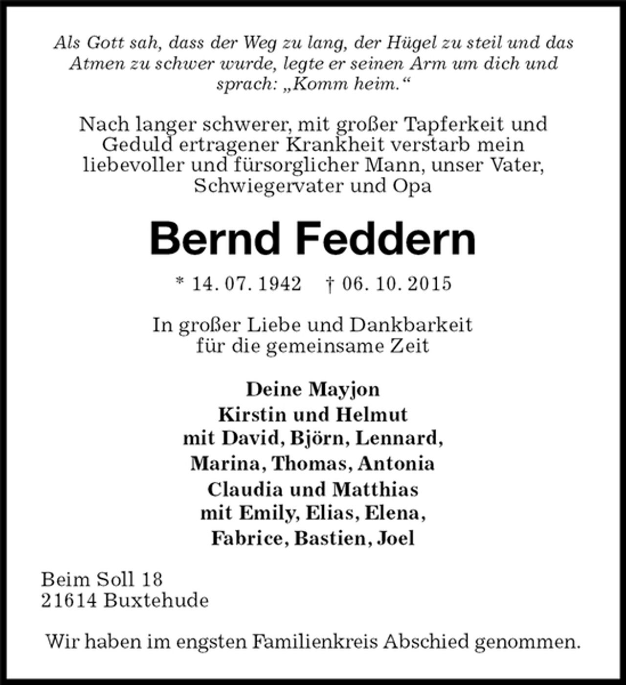 <p>Als Gott sah, dass der Weg zu lang, der Hügel zu steil und das Atmen zu schwer wurde, legte er seinen Arm um dich und sprach: „Komm heim.“<br />Nach langer schwerer, mit großer Tapferkeit und<br />Geduld ertragener Krankheit verstarb mein<br />liebevoller und fürsorglicher Mann, unser Vater, Schwiegervater und Opa<br />Bernd Feddern<br />* 14. 07. 1942 † 06. 10. 2015<br />In großer Liebe und Dankbarkeit<br />für die gemeinsame Zeit<br />Deine Mayjon<br />Kirstin und Helmut<br />mit David, Björn, Lennard,<br />Marina, Thomas, Antonia<br />Claudia und Matthias<br />mit Emily, Elias, Elena,<br />Fabrice, Bastien, Joel<br />Beim Soll 18<br />21614 Buxtehude</p><p>Wir haben im engsten Familienkreis Abschied genommen.</p>