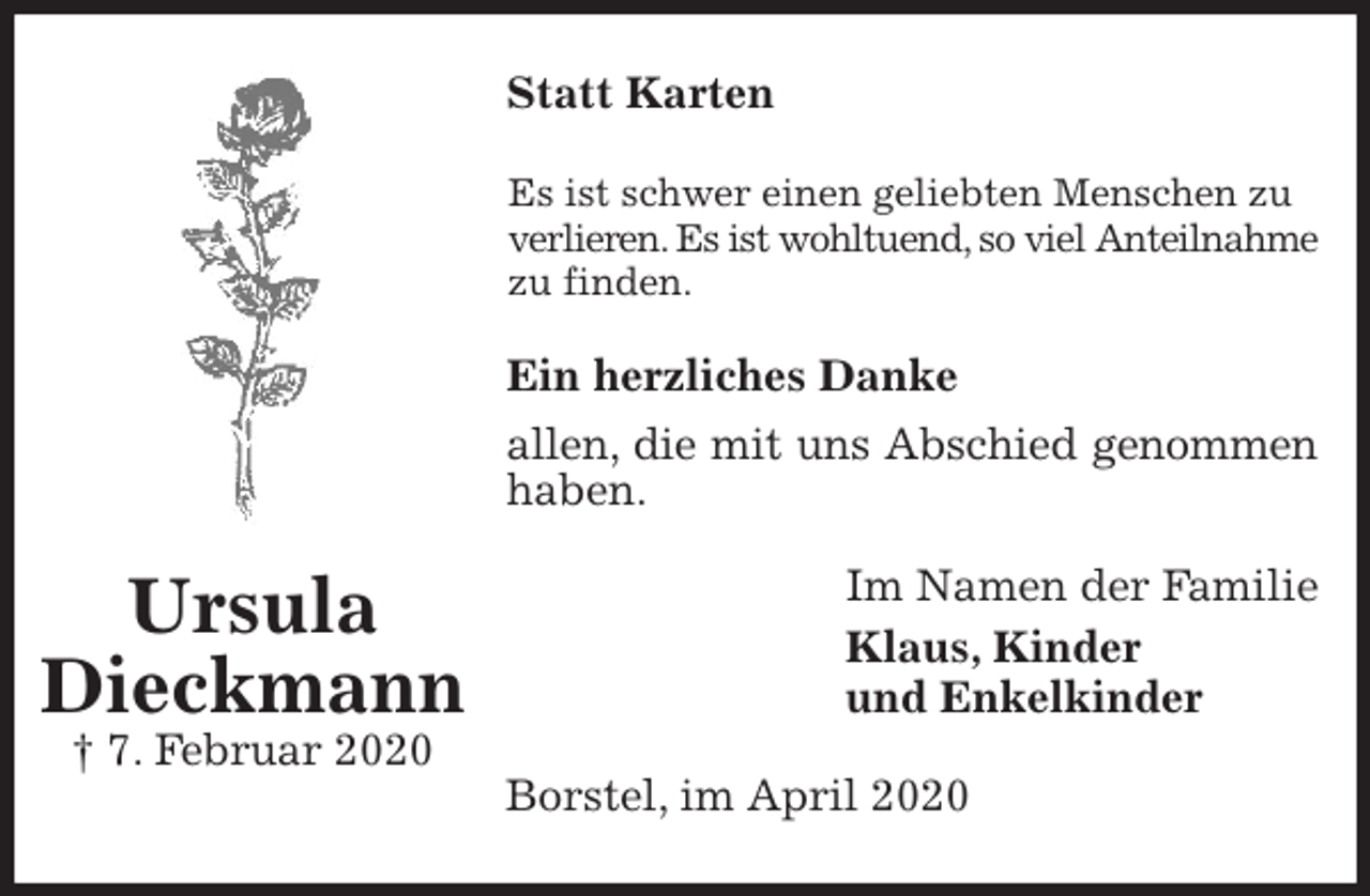 <p>Statt Karten<br />Es ist schwer einen geliebten Menschen zu verlieren. Es ist wohltuend, so viel Anteilnahme zu finden.<br />Ein herzliches Danke<br />allen, die mit uns Abschied genommen haben.<br />Im Namen der Familie<br />Klaus, Kinder<br />und Enkelkinder<br />Borstel, im April 2020<br />Ursula<br />Dieckmann<br />† 7. Februar 2020</p>