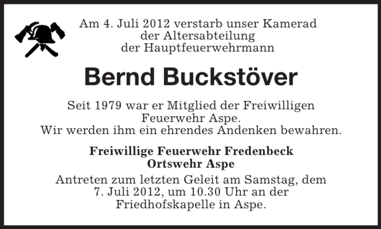 <p>Am 4. Juli 2012 verstarb unser Kamerad<br />der Altersabteilung<br />der Hauptfeuerwehrmann</p><p>Bernd Buckstöver<br />Seit 1979 war er Mitglied der Freiwilligen<br />Feuerwehr Aspe.<br />Wir werden ihm ein ehrendes Andenken bewahren.<br />Freiwillige Feuerwehr Fredenbeck<br />Ortswehr Aspe<br />Antreten zum letzten Geleit am Samstag, dem<br />7. Juli 2012, um 10.30 Uhr an der<br />Friedhofskapelle in Aspe.</p>