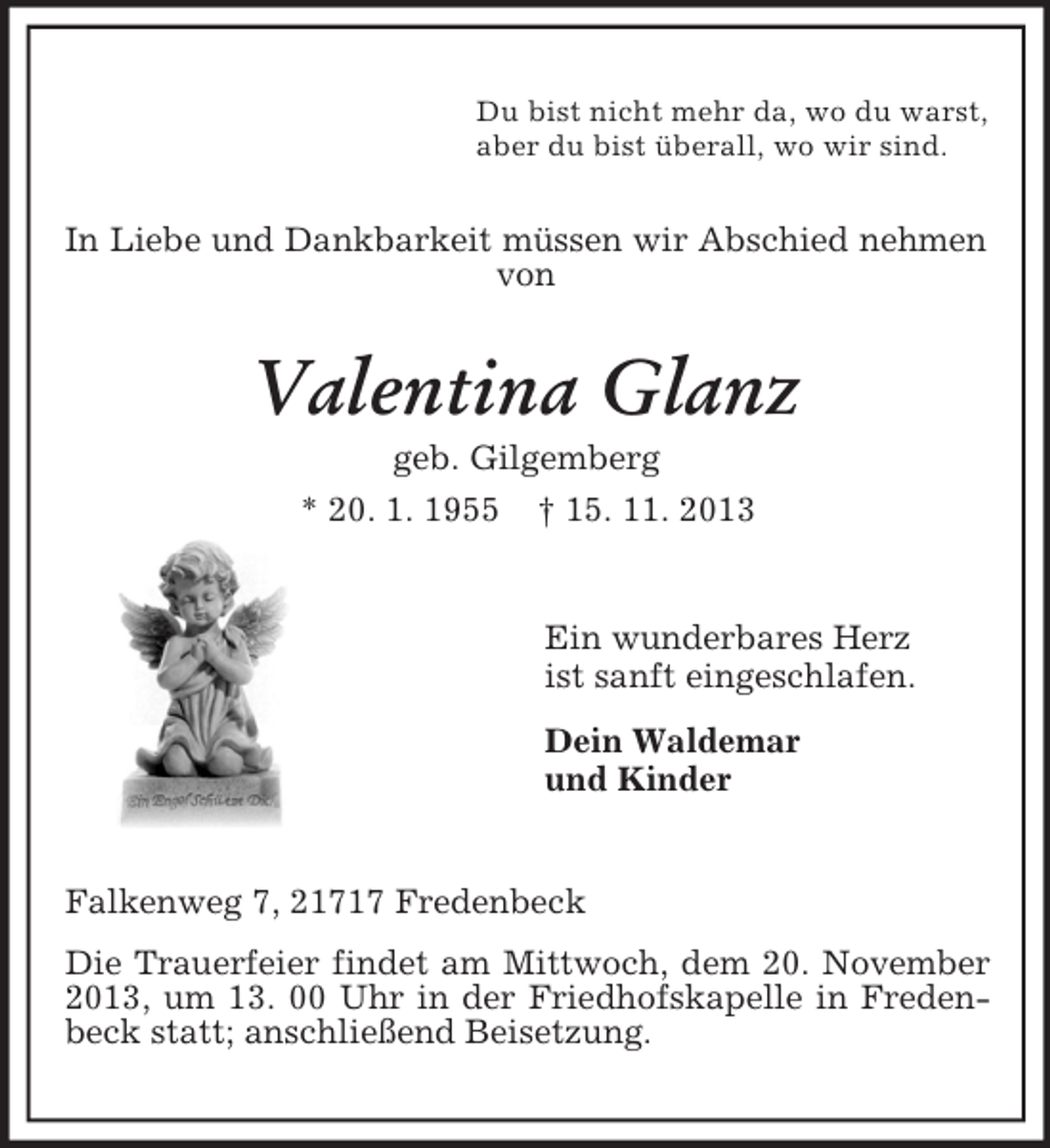 <p>Du bist nicht mehr da, wo du warst,<br />aber du bist überall, wo wir sind.</p><p>In Liebe und Dankbarkeit müssen wir Abschied nehmen<br />von</p><p>Valentina Glanz<br />geb. Gilgemberg<br />* 20. 1. 1955 † 15. 11. 2013</p><p>Ein wunderbares Herz<br />ist sanft eingeschlafen.<br />Dein Waldemar<br />und Kinder</p><p>Falkenweg 7, 21717 Fredenbeck<br />Die Trauerfeier findet am Mittwoch, dem 20. November<br />2013, um 13. 00 Uhr in der Friedhofskapelle in Fredenbeck statt; anschließend Beisetzung.</p>