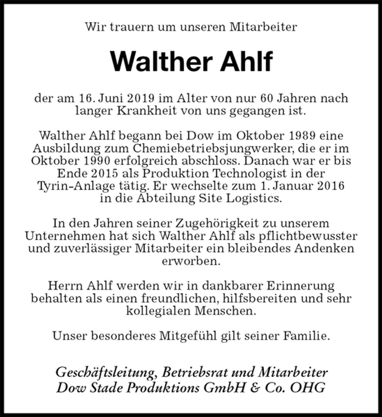 <p>Wir trauern um unseren Mitarbeiter<br />Walther Ahlf<br />der am 16. Juni 2019 im Alter von nur 60 Jahren nach langer Krankheit von uns gegangen ist.</p><p>Walther Ahlf begann bei Dow im Oktober 1989 eine<br />Ausbildung zum Chemiebetriebsjungwerker, die er im Oktober 1990 erfolgreich abschloss. Danach war er bis Ende 2015 als Produktion Technologist in der<br />Tyrin-Anlage tätig. Er wechselte zum 1. Januar 2016<br />in die Abteilung Site Logistics.</p><p>In den Jahren seiner Zugehörigkeit zu unserem<br />Unternehmen hat sich Walther Ahlf als pflichtbewusster<br />und zuverlässiger Mitarbeiter ein bleibendes Andenken erworben.</p><p>Herrn Ahlf werden wir in dankbarer Erinnerung<br />behalten als einen freundlichen, hilfsbereiten und sehr kollegialen Menschen.</p><p>Unser besonderes Mitgefühl gilt seiner Familie.</p><p>Geschäftsleitung, Betriebsrat und Mitarbeiter<br />Dow Stade Produktions GmbH &amp; Co. OHG</p>