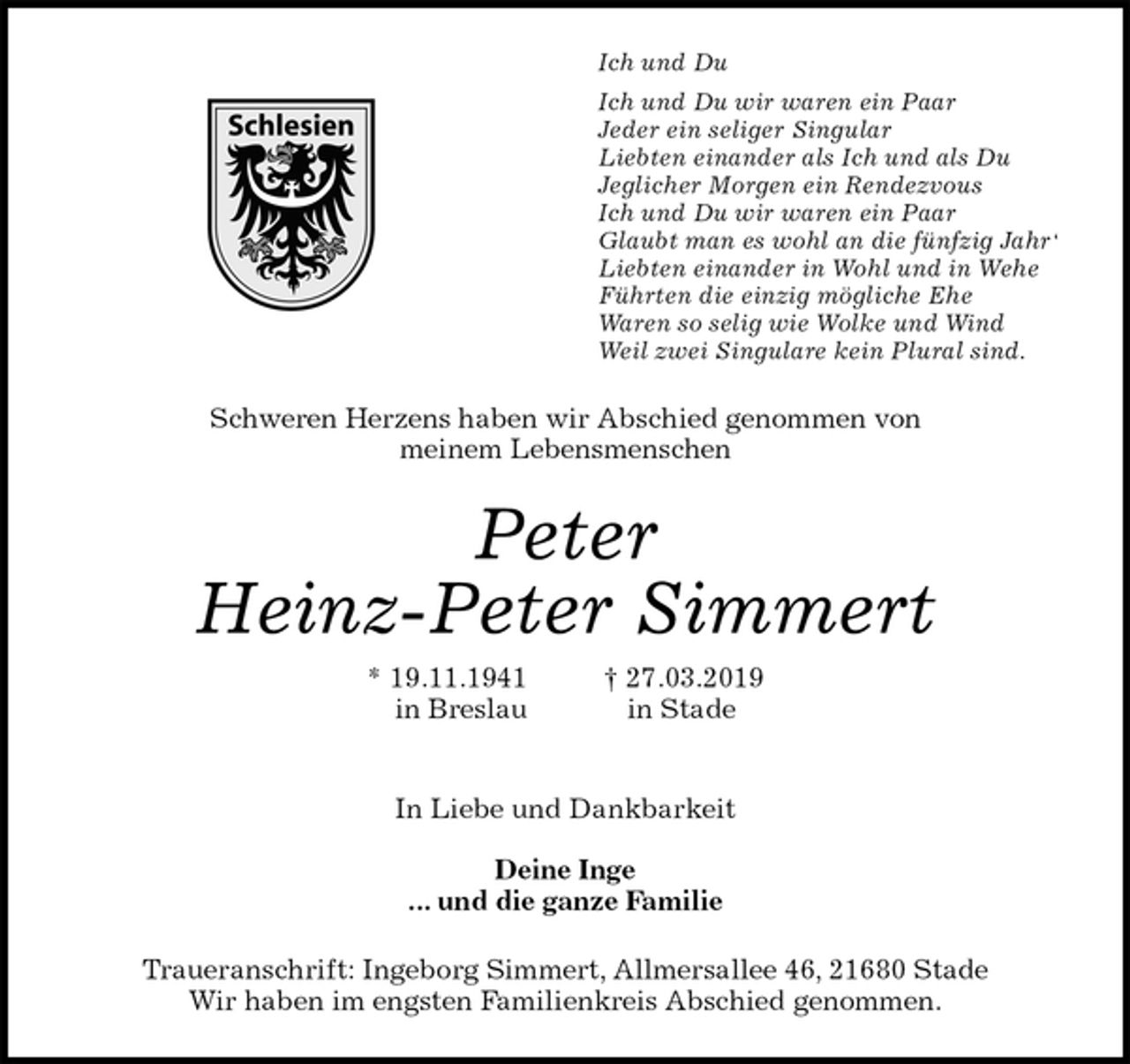 <p>Ich und Du<br />Ich und Du wir waren ein Paar<br />Jeder ein seliger Singular<br />Liebten einander als Ich und als Du<br />Jeglicher Morgen ein Rendezvous<br />Ich und Du wir waren ein Paar<br />Glaubt man es wohl an die fünfzig Jahr‘<br />Liebten einander in Wohl und in Wehe<br />Führten die einzig mögliche Ehe<br />Waren so selig wie Wolke und Wind<br />Weil zwei Singulare kein Plural sind.<br />Schweren Herzens haben wir Abschied genommen von<br />meinem Lebensmenschen<br />Peter<br />Heinz-Peter Simmert<br />* 19.11.1941 † 27.03.2019<br />in Breslau in Stade</p><p>In Liebe und Dankbarkeit</p><p>Deine Inge<br />... und die ganze Familie<br />Traueranschrift: Ingeborg Simmert, Allmersallee 46, 21680 Stade<br />Wir haben im engsten Familienkreis Abschied genommen.</p>