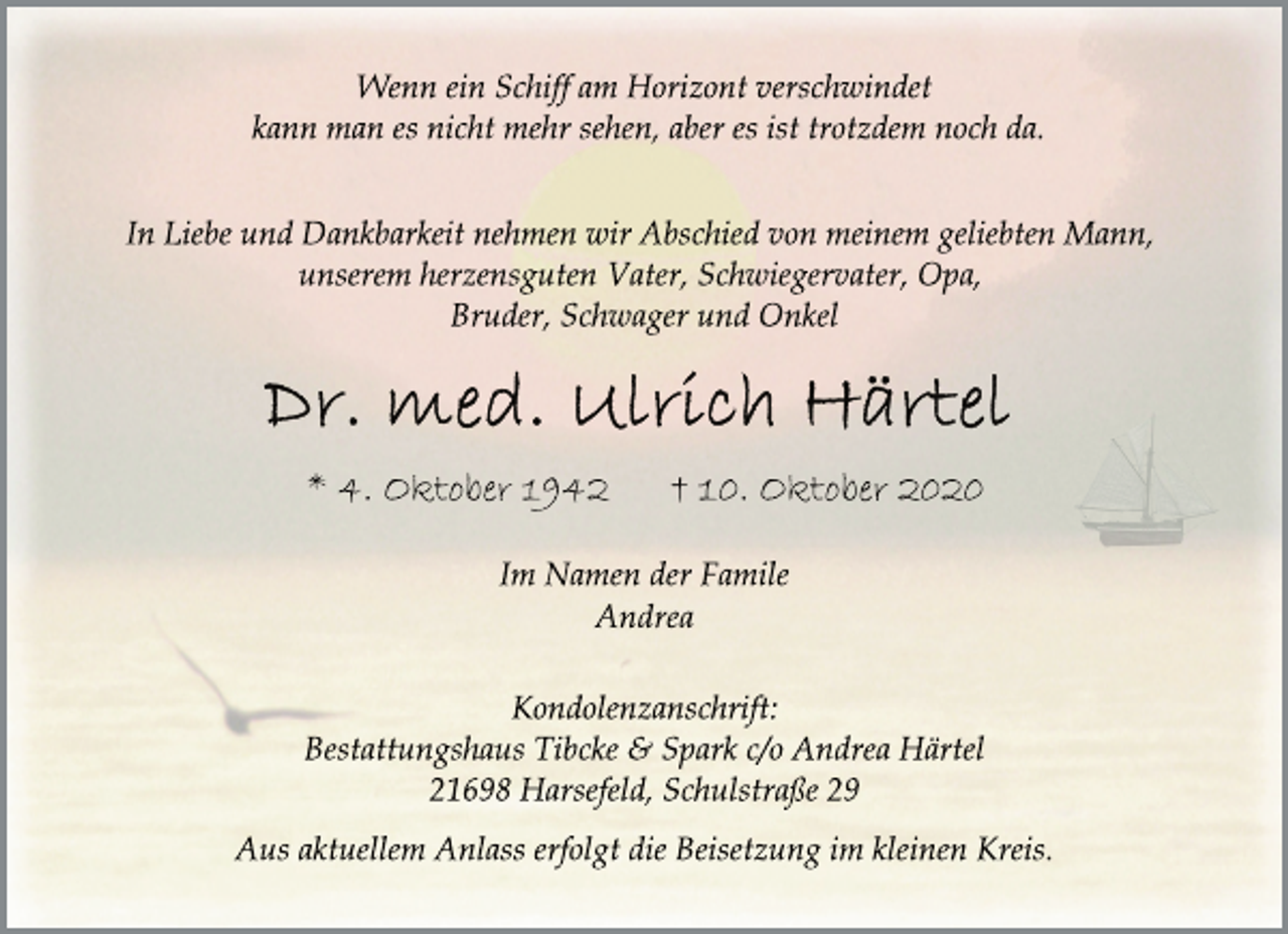 <p>Wenn ein Schiff am Horizont verschwindet<br />kann man es nicht mehr sehen, aber es ist trotzdem noch da.</p>
<p>In Liebe und Dankbarkeit nehmen wir Abschied von meinem geliebten Mann,<br />unserem herzensguten Vater, Schwiegervater, Opa,<br />Bruder, Schwager und Onkel</p>
<p>Dr. med. Ulrich Härtel</p>
<p>* 4. Oktober 1942 + 10. Oktobe4r</p>
<p>Im Namen der Famile<br />Andrea</p>
<p>Kondolenzanschrift:<br />Bestattungshaus Tibcke &amp; Spark c/o Andrea Härtel<br />21698 Harsefeld, Schulstraße 29</p>
<p>Aus aktuellem Anlass erfolgt die Beisetzung im kleinen Kreis.</p>