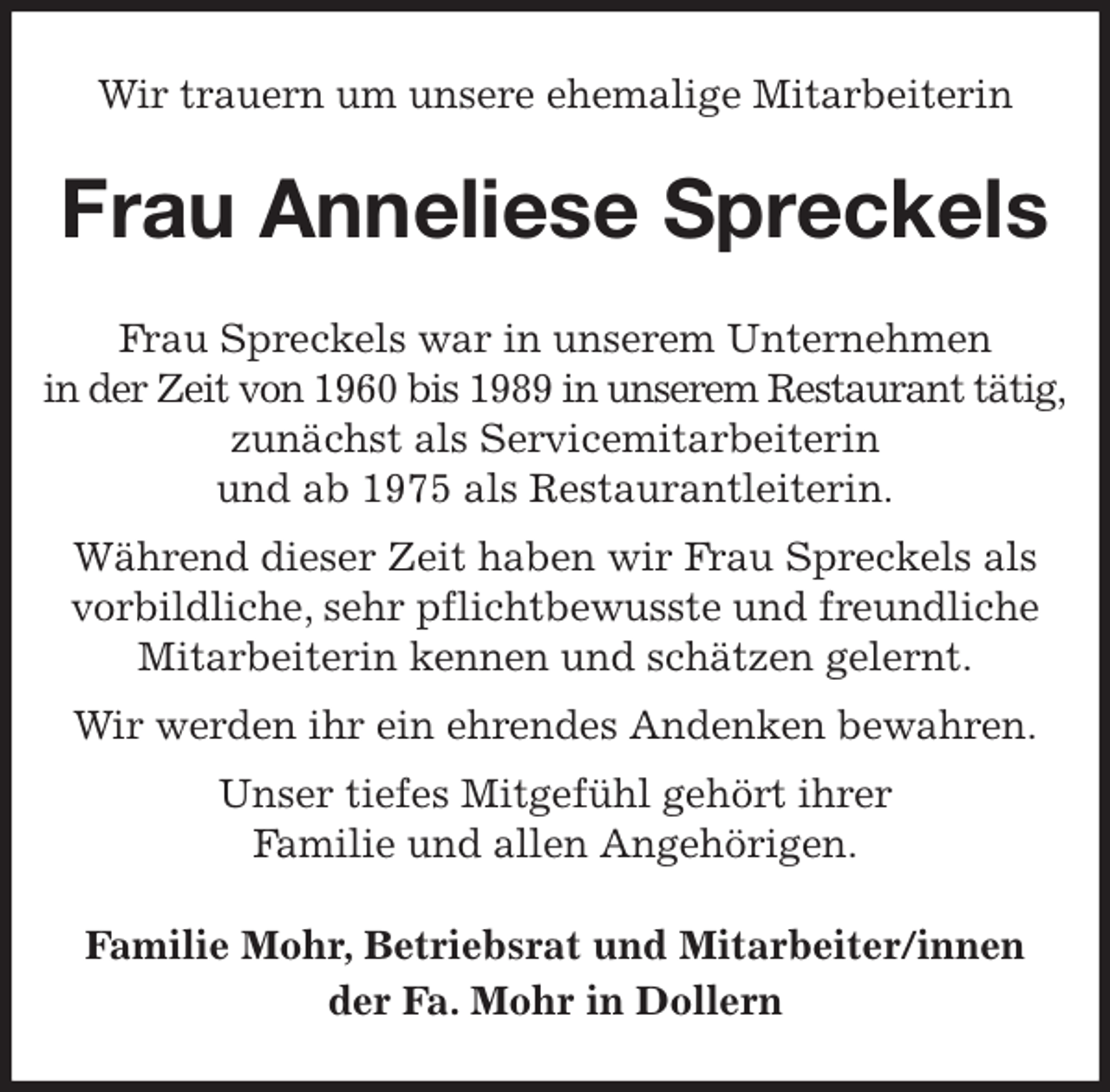 <p>Wir trauern um unsere ehemalige Mitarbeiterin<br />Frau Anneliese Spreckels<br />Frau Spreckels war in unserem Unternehmen<br />in der Zeit von 1960 bis 1989 in unserem Restaurant tätig,<br />zunächst als Servicemitarbeiterin<br />und ab 1975 als Restaurantleiterin.<br />Während dieser Zeit haben wir Frau Spreckels als<br />vorbildliche, sehr pflichtbewusste und freundliche<br />Mitarbeiterin kennen und schätzen gelernt.<br />Wir werden ihr ein ehrendes Andenken bewahren.<br />Unser tiefes Mitgefühl gehört ihrer<br />Familie und allen Angehörigen.<br />Familie Mohr, Betriebsrat und Mitarbeiter/innen<br />der Fa. Mohr in Dollern</p>