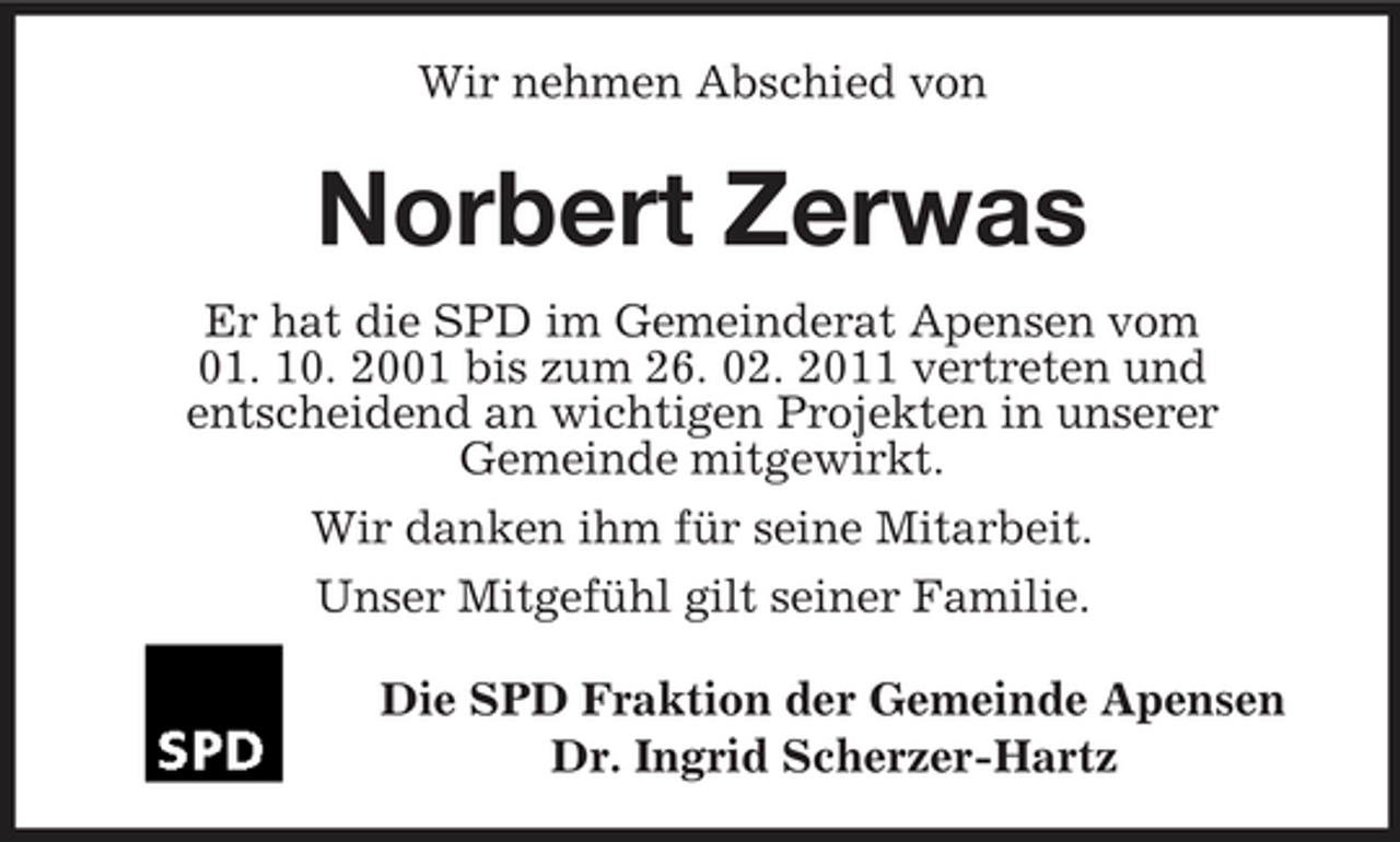 <p>Wir nehmen Abschied von</p><p>Norbert Zerwas<br />Er hat die SPD im Gemeinderat Apensen vom 01. 10. 2001 bis zum 26. 02. 2011 vertreten und entscheidend an wichtigen Projekten in unserer Gemeinde mitgewirkt. Wir danken ihm für seine Mitarbeit. Unser Mitgefühl gilt seiner Familie. Die SPD Fraktion der Gemeinde Apensen Dr. Ingrid Scherzer-Hartz</p>