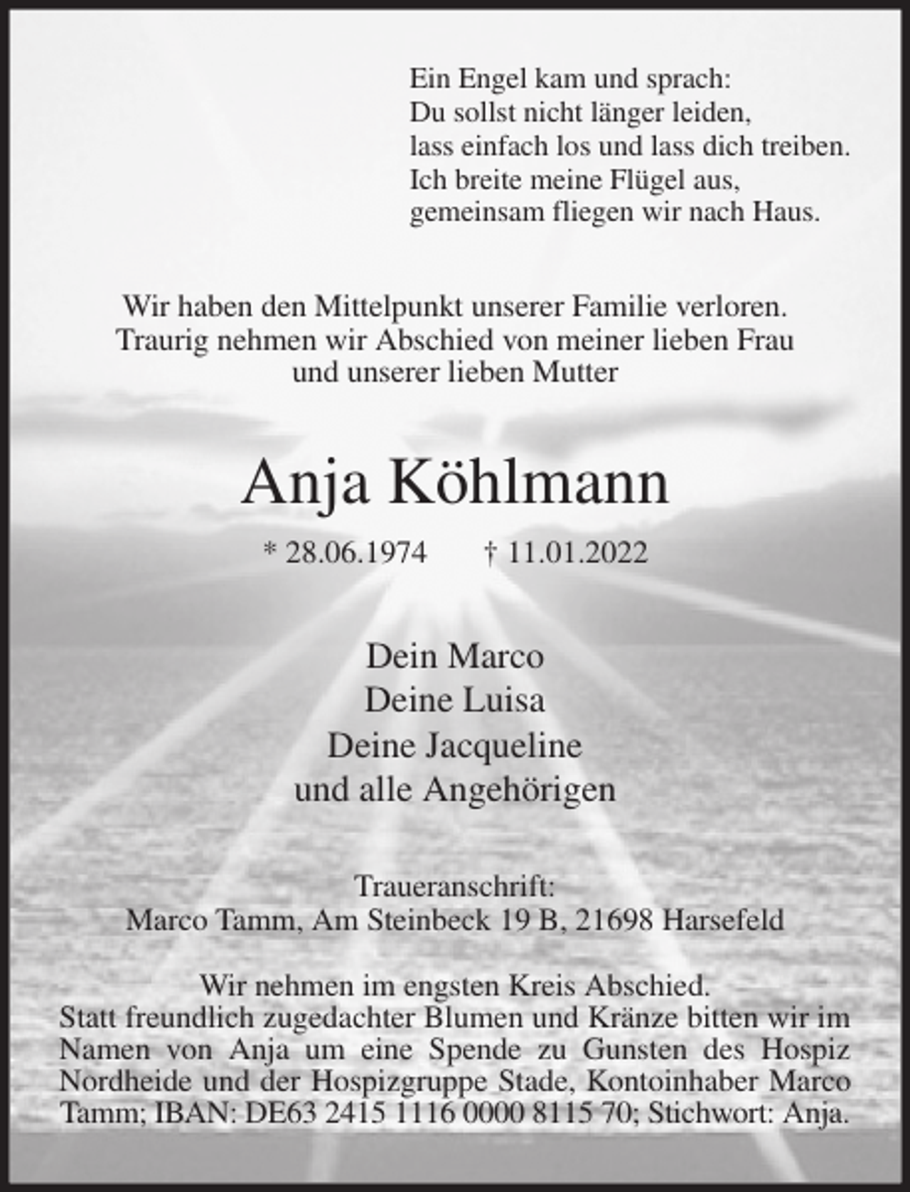 <p>Ein Engel kam und sprach:<br />Du sollst nicht länger leiden,<br />lass einfach los und lass dich treiben.<br />Ich breite meine Flügel aus,<br />gemeinsam fliegen wir nach Haus.<br />Wir haben den Mittelpunkt unserer Familie verloren.<br />Traurig nehmen wir Abschied von meiner lieben Frau<br />und unserer lieben Mutter<br />Anja Köhlmann<br />* 28.06.1974 † 11.01.2022<br />Dein Marco<br />Deine Luisa<br />Deine Jacqueline<br />und alle Angehörigen<br />Traueranschrift:<br />Marco Tamm, Am Steinbeck 19 B, 21698 Harsefeld</p>
<p>Wir nehmen im engsten Kreis Abschied.<br />Statt freundlich zugedachter Blumen und Kränze bitten wir im Namen von Anja um eine Spende zu Gunsten des Hospiz Nordheide und der Hospizgruppe Stade, Kontoinhaber Marco Tamm; IBAN: DE63 2415 1116 0000 8115 70; Stichwort: Anja.</p>