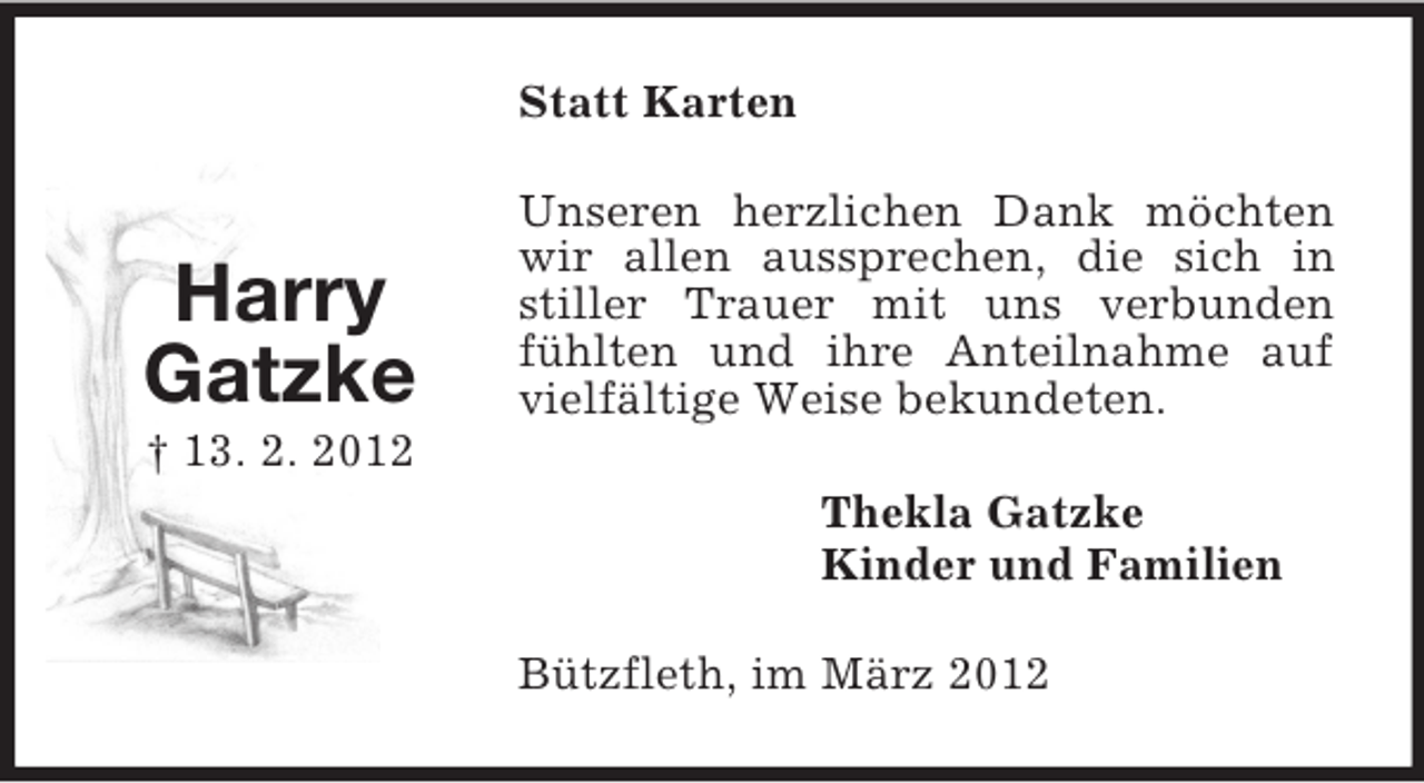 <p>Statt Karten</p><p>Harry<br />Gatzke</p><p>Unseren herzlichen Dank möchten<br />wir allen aussprechen, die sich in<br />stiller Trauer mit uns verbunden<br />fühlten und ihre Anteilnahme auf<br />vielfältige Weise bekundeten.</p><p>† 13. 2. 2012<br />Thekla Gatzke<br />Kinder und Familien<br />Bützfleth, im März 2012</p>