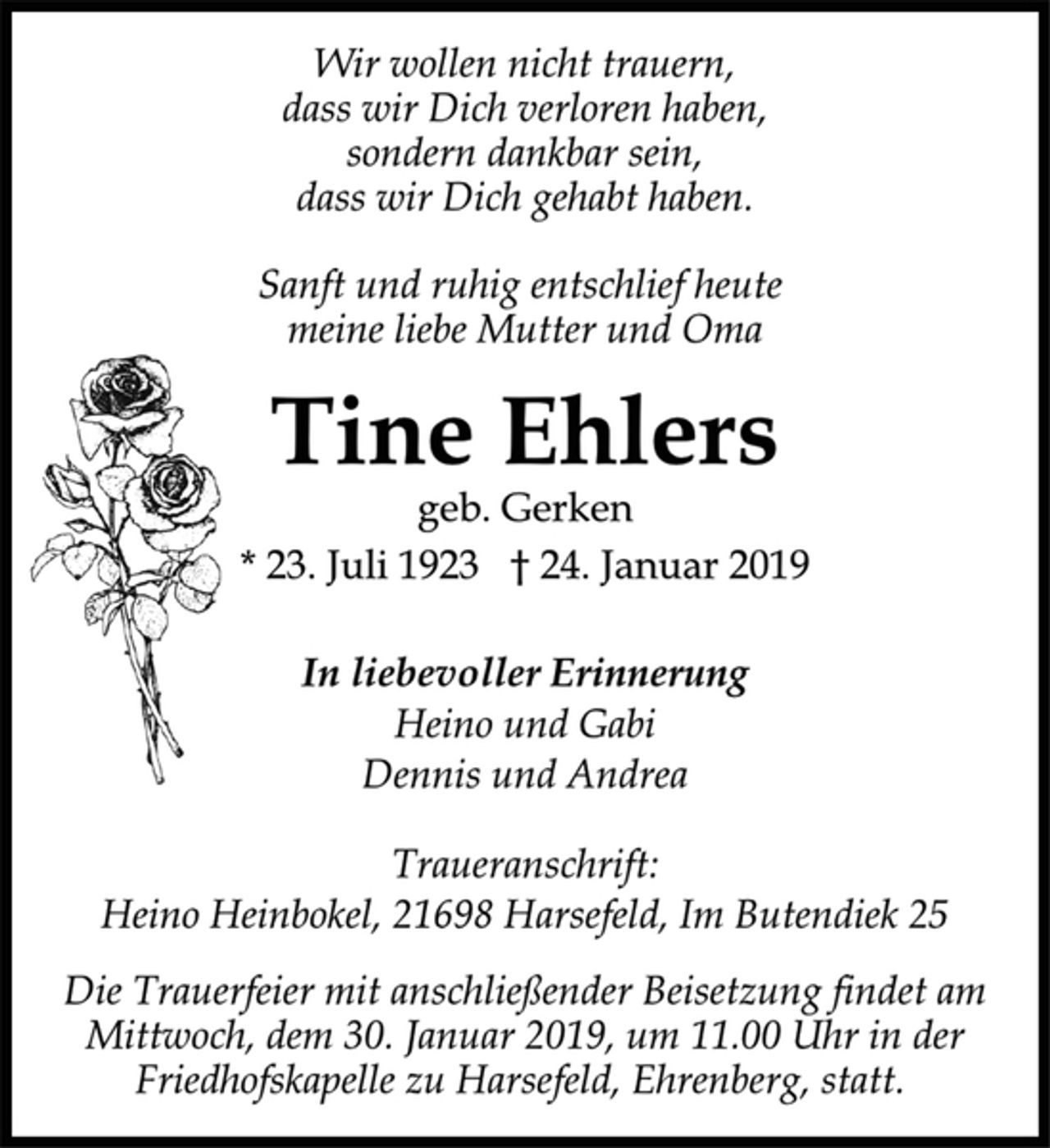 <p>Sanft und ruhig entschlief heute<br />meine liebe Mutter und Oma<br />Wir wollen nicht trauern,<br />dass wir Dich verloren haben,<br />sondern dankbar sein,<br />dass wir Dich gehabt haben.<br />Tine Ehlers<br />* 23. Juli 1923 † 24. Januar 2019<br />Die Trauerfeier mit anschließender Beisetzung findet am<br />Mittwoch, dem 30. Januar 2019, um 11.00 Uhr in der<br />Friedhofskapelle zu Harsefeld, Ehrenberg, statt.<br />In liebevoller Erinnerung<br />Heino und Gabi<br />Dennis und Andrea<br />Traueranschrift:<br />Heino Heinbokel, 21698 Harsefeld, Im Butendiek 25<br />geb. Gerken</p>