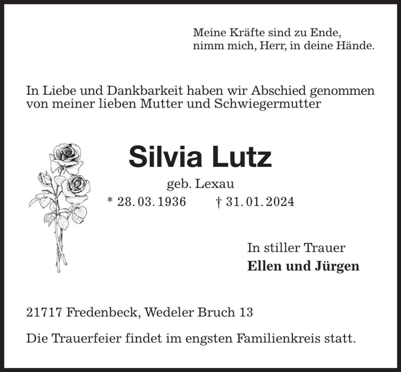 <p>Meine Kräfte sind zu Ende,<br />nimm mich, Herr, in deine Hände.<br />In Liebe und Dankbarkeit haben wir Abschied genommen von meiner lieben Mutter und Schwiegermutter<br />Silvia Lutz<br />geb. Lexau<br />* 28. 03. 1936 † 31. 01. 2024<br />In stiller Trauer<br />Ellen und Jürgen<br />21717 Fredenbeck, Wedeler Bruch 13</p><p>Die Trauerfeier findet im engsten Familienkreis statt.</p>