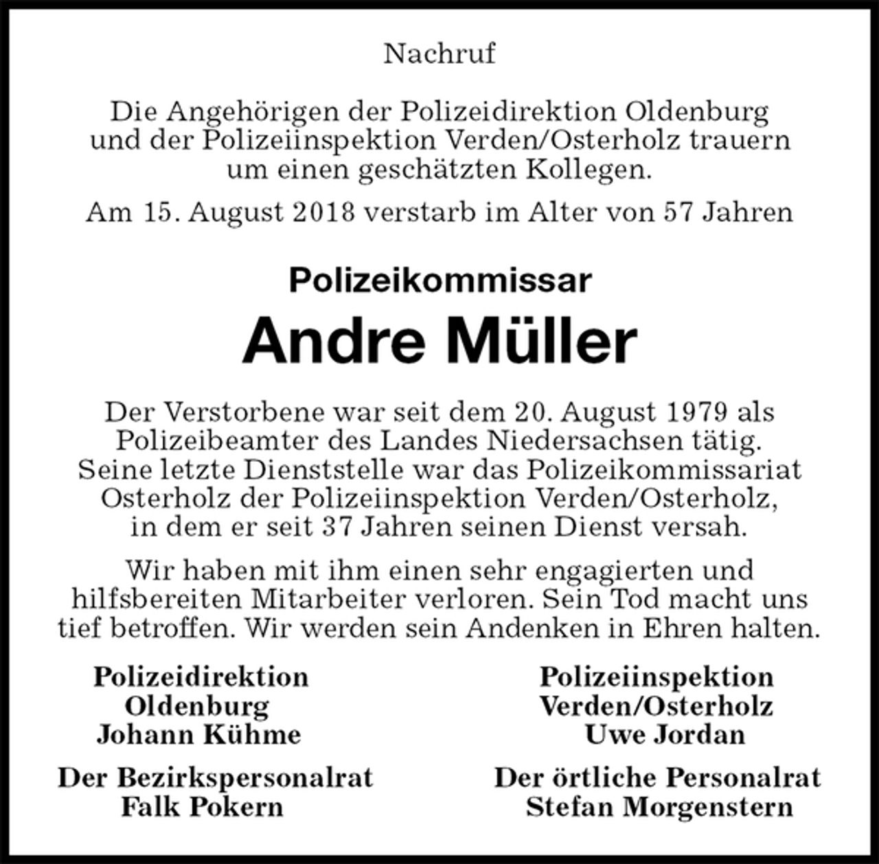 <p>Nachruf</p><p>Die Angehörigen der Polizeidirektion Oldenburg<br />und der Polizeiinspektion Verden/Osterholz trauern<br />um einen geschätzten Kollegen.<br />Am 15. August 2018 verstarb im Alter von 57 Jahren<br />Polizeikommissar<br />Andre Müller<br />Der Verstorbene war seit dem 20. August 1979 als<br />Polizeibeamter des Landes Niedersachsen tätig.<br />Seine letzte Dienststelle war das Polizeikommissariat Osterholz der Polizeiinspektion Verden/Osterholz,<br />in dem er seit 37 Jahren seinen Dienst versah.<br />Wir haben mit ihm einen sehr engagierten und<br />hilfsbereiten Mitarbeiter verloren. Sein Tod macht uns tief betroffen. Wir werden sein Andenken in Ehren halten.<br />Polizeidirektion Polizeiinspektion<br />Oldenburg Verden/Osterholz<br />Johann Kühme Uwe Jordan<br />Der Bezirkspersonalrat Der örtliche Personalrat<br />Falk Pokern Stefan Morgenstern</p>