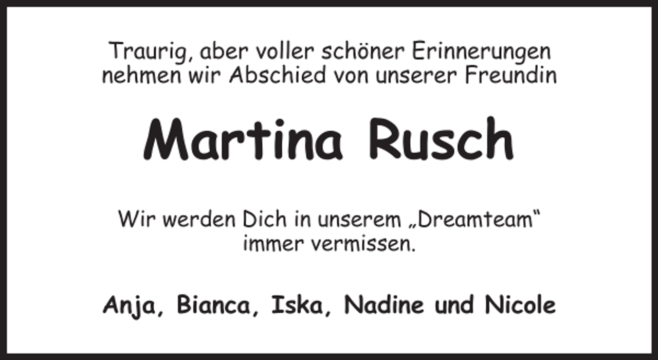 <p>Traurig, aber voller schöner Erinnerungen<br />nehmen wir Abschied von unserer Freundin<br />Martina Rusch<br />Wir werden Dich in unserem „Dreamteam“<br />immer vermissen.<br />Anja, Bianca, Iska, Nadine und Nicole</p>