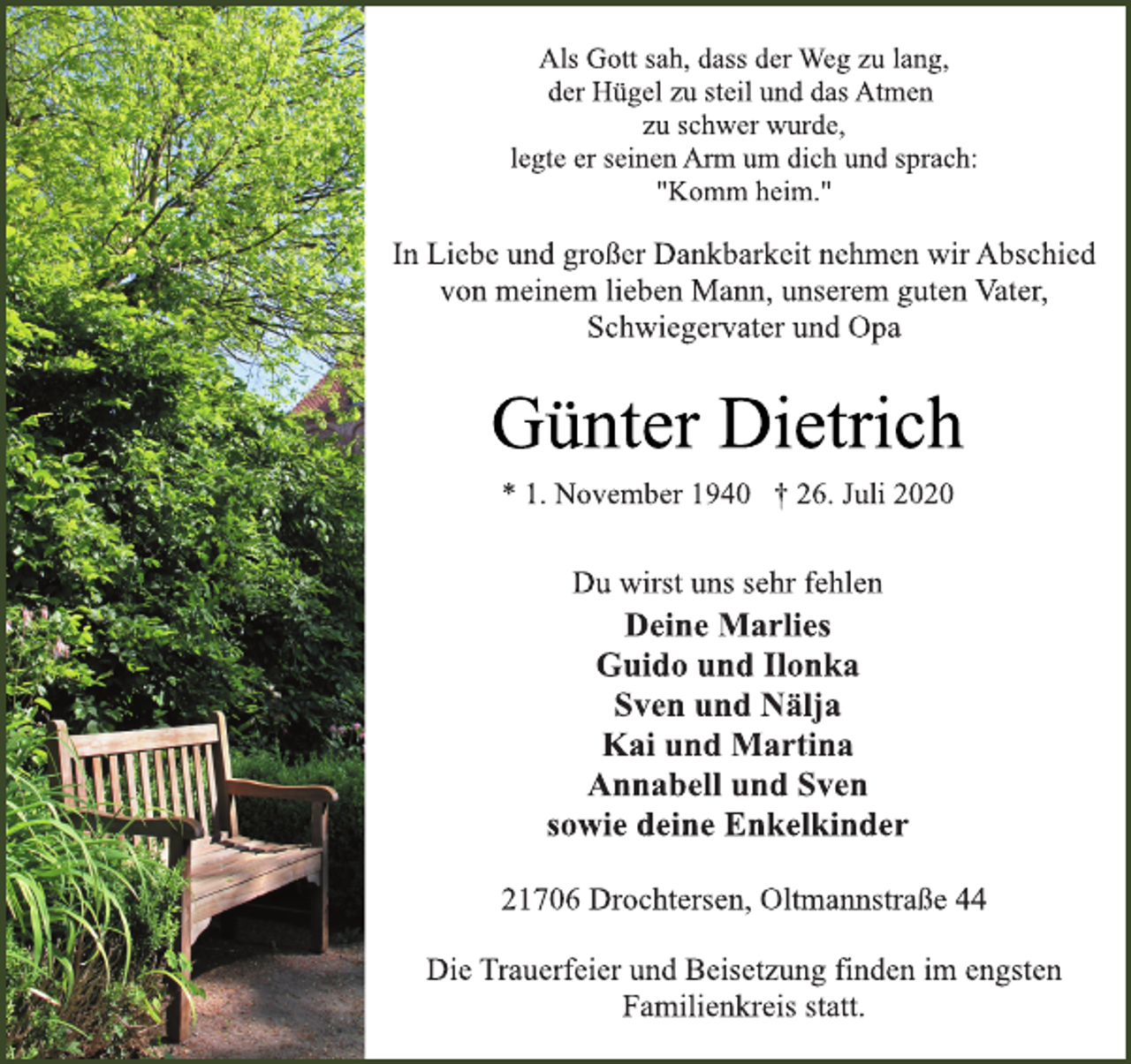 <p>Als Gott sah, dass der Weg zu lang,<br />der Hügel zu steil und das Atmen<br />zu schwer wurde,<br />legte er seinen Arm um dich und sprach:<br />"Komm heim."</p>
<p>In Liebe und großer Dankbarkeit nehmen wir Abschied<br />von meinem lieben Mann, unserem guten Vater,<br />Schwiegervater und Opa</p>
<p>Günter Dietrich<br />* 1. November 1940 † 26. Juli 2020</p>
<p>Du wirst uns sehr fehlen<br />Deine Marlies<br />Guido und Ilonka<br />Sven und Nälja<br />Kai und Martina<br />Annabell und Sven<br />sowie deine Enkelkinder</p>
<p>21706 Drochtersen, Oltmannstraße 44<br />Die Trauerfeier und Beisetzung finden im engsten<br />Familienkreis statt.</p>
