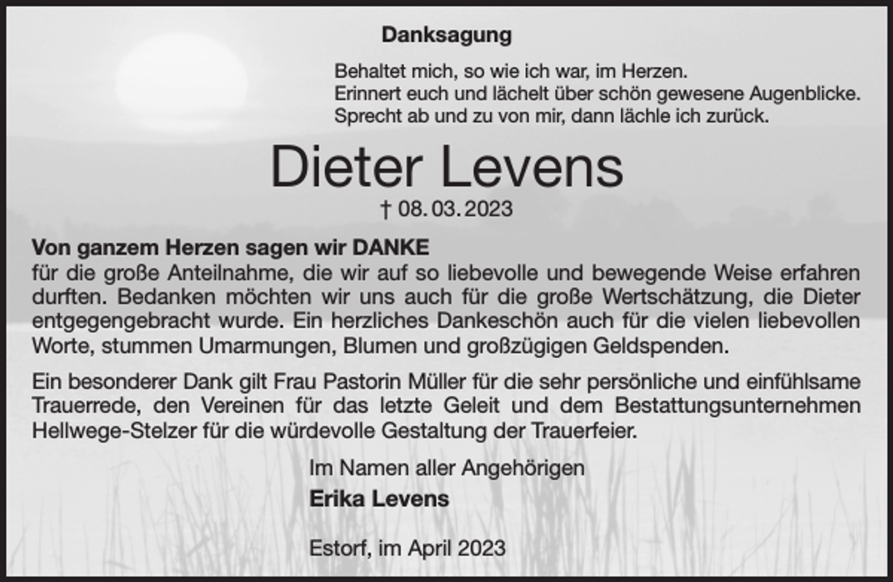 <p>Danksagung<br />Behaltet mich, so wie ich war, im Herzen.<br />Erinnert euch und lächelt über schön gewesene Augenblicke.<br />Sprecht ab und zu von mir, dann lächle ich zurück.<br />Dieter Levens<br />† 08. 03. 2023<br />Von ganzem Herzen sagen wir DANKE<br />für die große Anteilnahme, die wir auf so liebevolle und bewegende Weise erfahren durften. Bedanken möchten wir uns auch für die große Wertschätzung, die Dieter entgegengebracht wurde. Ein herzliches Dankeschön auch für die vielen liebevollen Worte, stummen Umarmungen, Blumen und großzügigen Geldspenden.<br />Ein besonderer Dank gilt Frau Pastorin Müller für die sehr persönliche und einfühlsame<br />Trauerrede, den Vereinen für das letzte Geleit und dem Bestattungsunternehmen Hellwege-Stelzer für die würdevolle Gestaltung der Trauerfeier.<br />Im Namen aller Angehörigen<br />Erika Levens</p><p>Estorf, im April 2023</p>
