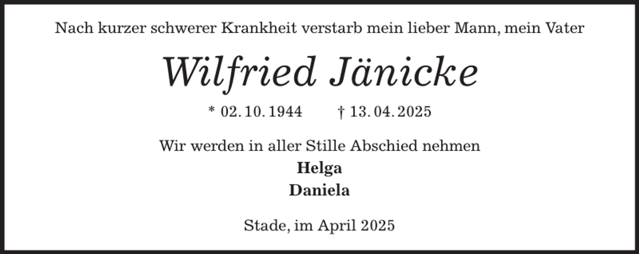 <p>Nach kurzer schwerer Krankheit verstarb mein lieber Mann, mein Vater<br />Wilfried Jänicke<br />* 02. 10. 1944 † 13. 04. 2025<br />Wir werden in aller Stille Abschied nehmen<br />Helga<br />Daniela<br />Stade, im April 2025</p>