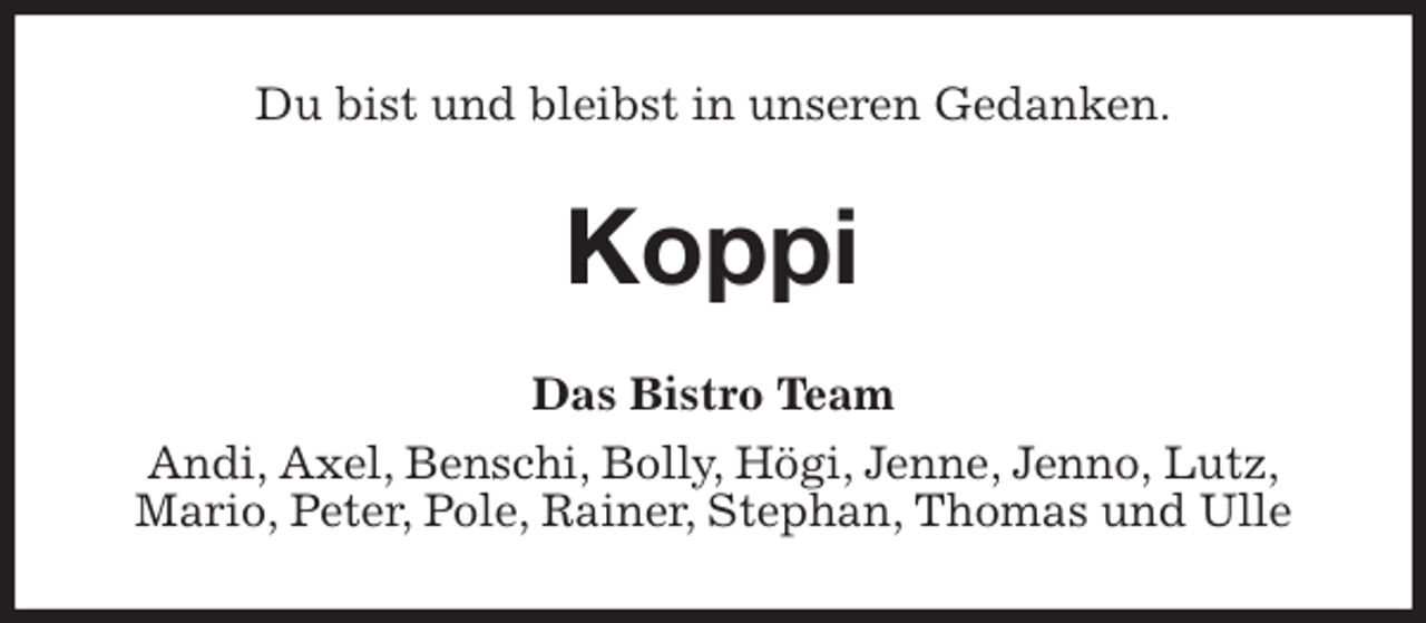 <p>Du bist und bleibst in unseren Gedanken.<br />Koppi<br />Das Bistro Team<br />Andi, Axel, Benschi, Bolly, Högi, Jenne, Jenno, Lutz,<br />Mario, Peter, Pole, Rainer, Stephan, Thomas und Ulle</p>