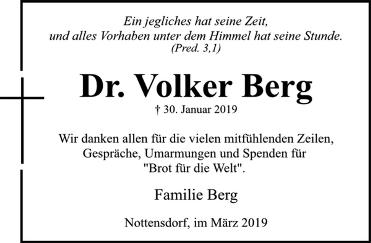 <p>Ein jegliches hat seine Zeit,<br />und alles Vorhaben unter dem Himmel hat seine Stunde.<br />(Pred. 3,1)<br />Dr. Volker Berg<br />† 30. Januar 2019<br />Wir danken allen für die vielen mitfühlenden Zeilen,<br />Gespräche, Umarmungen und Spenden für<br />"Brot für die Welt".<br />Familie Berg<br />Nottensdorf, im März 2019</p>