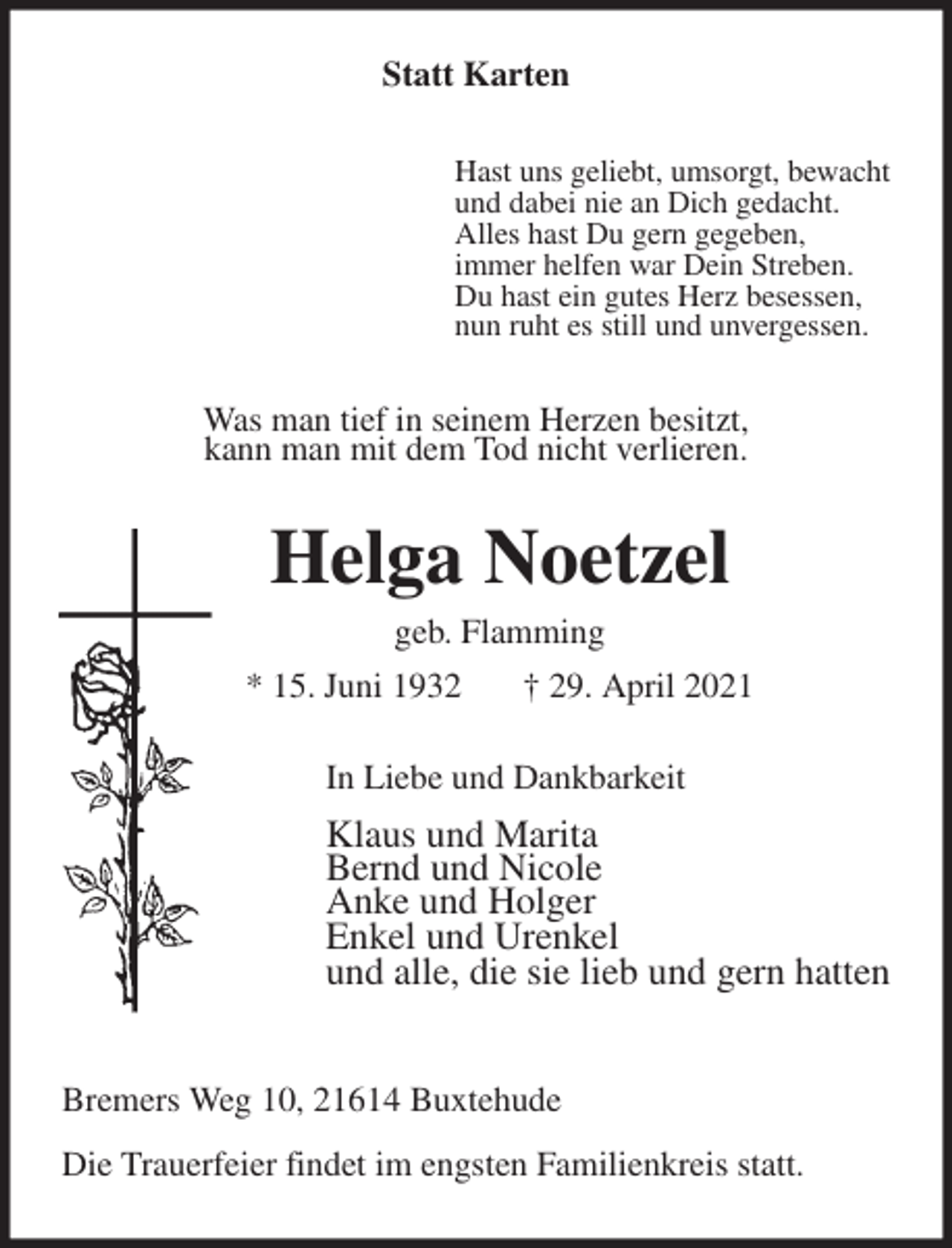 <p>Statt Karten<br />Hast uns geliebt, umsorgt, bewacht<br />und dabei nie an Dich gedacht.<br />Alles hast Du gern gegeben,<br />immer helfen war Dein Streben.<br />Du hast ein gutes Herz besessen,<br />nun ruht es still und unvergessen.<br />Was man tief in seinem Herzen besitzt,<br />kann man mit dem Tod nicht verlieren.<br />Helga Noetzel<br />geb. Flamming<br />* 15. Juni 1932 † 29. April 2021<br />In Liebe und Dankbarkeit<br />Klaus und Marita<br />Bernd und Nicole<br />Anke und Holger<br />Enkel und Urenkel<br />und alle, die sie lieb und gern hatten</p>
<p>Bremers Weg 10, 21614 Buxtehude<br />Die Trauerfeier findet im engsten Familienkreis statt.</p>