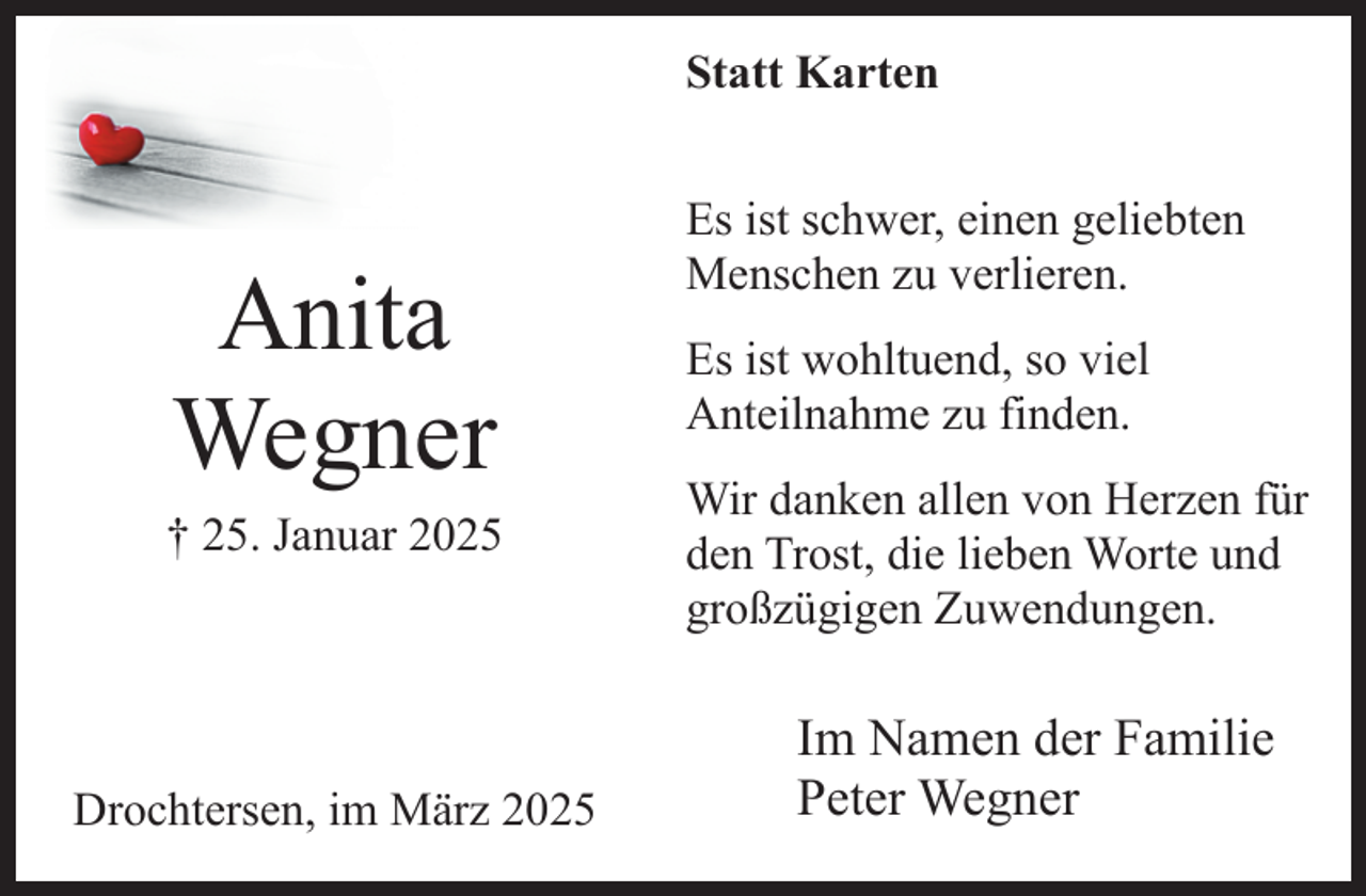<p>Statt Karten</p><p>Anita<br />Wegner</p><p>† 25. Januar 2025</p><p>Drochtersen, im März 2025</p><p>Es ist schwer, einen geliebten<br />Menschen zu verlieren.<br />Es ist wohltuend, so viel<br />Anteilnahme zu finden.<br />Wir danken allen von Herzen für<br />den Trost, die lieben Worte und<br />großzügigen Zuwendungen.</p><p>Im Namen der Familie<br />Peter Wegner</p>
