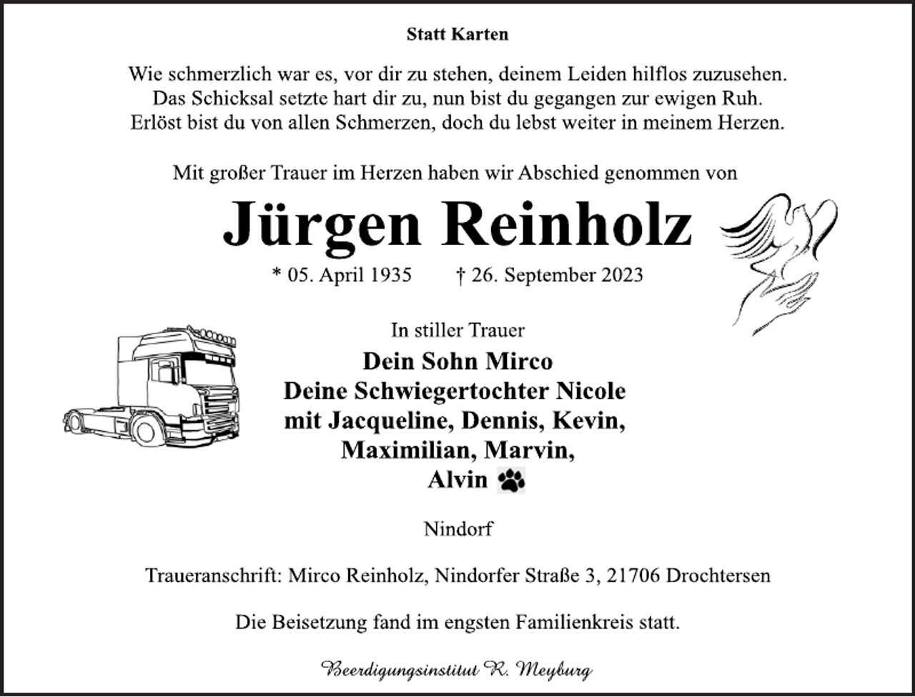 <p>Statt Karten<br />Wie schmerzlich war es, vor dir zu stehen, deinem Leiden hilflos<br />zuzusehen.<br />Das Schicksal setzte hart dir zu, nun bist du gegangen zur ewigen Ruh.<br />Erlöst bist du von allen Schmerzen, doch du lebst weiter in meinem Herzen.<br />Mit großer Trauer im Herzen haben wir Abschied genommen von<br />Jürgen Reinholz<br />* 05. April 1935 † 26. September 2023<br />In stiller Trauer<br />Dein Sohn Mirco<br />Deine Schwiegertochter Nicole<br />mit Jacqueline, Dennis, Kevin,<br />Maximilian, Marvin,<br />Alvin<br />Nindorf<br />Traueranschrift: Mirco Reinholz, Nindorfer Straße 3, 21706 Drochtersen<br />Die Beisetzung fand im engsten Familienkreis statt.<br />Beerdigungsinstitut R. Meyburg</p>