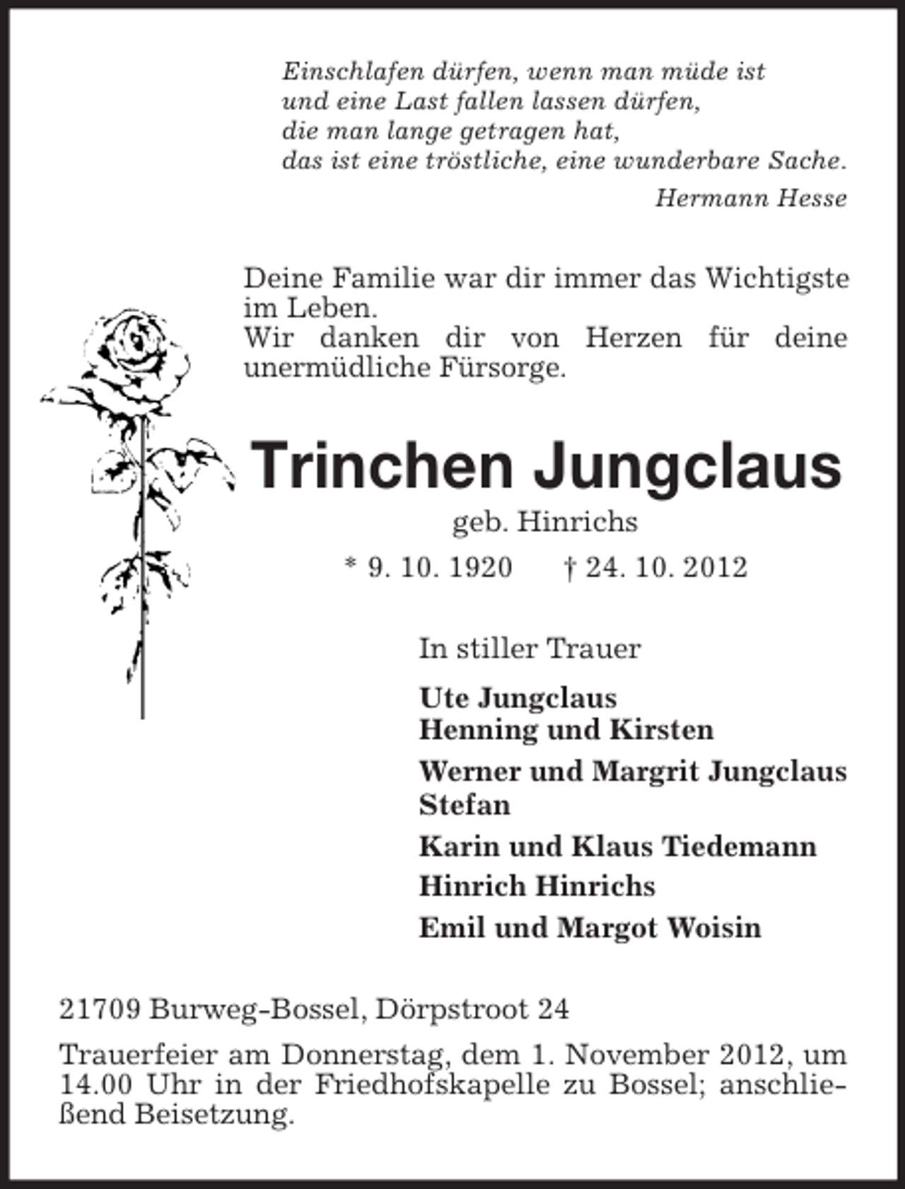 <p>Einschlafen dürfen, wenn man müde ist<br />und eine Last fallen lassen dürfen,<br />die man lange getragen hat,<br />das ist eine tröstliche, eine wunderbare Sache.<br />Hermann Hesse</p><p>Deine Familie war dir immer das Wichtigste<br />im Leben.<br />Wir danken dir von Herzen für deine<br />unermüdliche Fürsorge.</p><p>Trinchen Jungclaus<br />geb. Hinrichs<br />* 9. 10. 1920<br />† 24. 10. 2012<br />In stiller Trauer<br />Ute Jungclaus<br />Henning und Kirsten<br />Werner und Margrit Jungclaus<br />Stefan<br />Karin und Klaus Tiedemann<br />Hinrich Hinrichs<br />Emil und Margot Woisin<br />21709 Burweg-Bossel, Dörpstroot 24<br />Trauerfeier am Donnerstag, dem 1. November 2012, um<br />14.00 Uhr in der Friedhofskapelle zu Bossel; anschließend Beisetzung.</p>