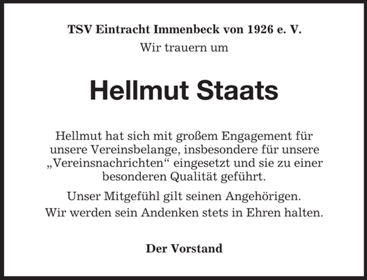 <p>TSV Eintracht Immenbeck von 1926 e. V.<br />Wir trauern um</p><p>Hellmut Staats<br />Hellmut hat sich mit großem Engagement für<br />unsere Vereinsbelange, insbesondere für unsere<br />„Vereinsnachrichten“ eingesetzt und sie zu einer<br />besonderen Qualität geführt.<br />Unser Mitgefühl gilt seinen Angehörigen.<br />Wir werden sein Andenken stets in Ehren halten.<br />Der Vorstand</p>