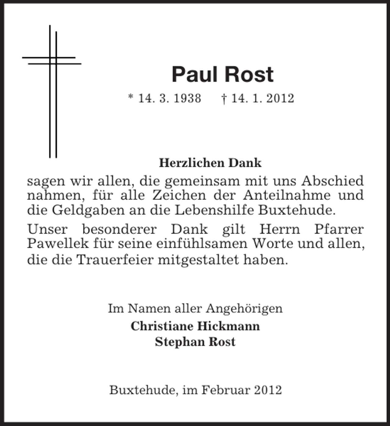 <p>Paul Rost<br />* 14. 3. 1938 † 14. 1. 2012</p><p>Herzlichen Dank<br />sagen wir allen, die gemeinsam mit uns Abschied nahmen, für alle Zeichen der Anteilnahme und die Geldgaben an die Lebenshilfe Buxtehude.<br />Unser besonderer Dank gilt Herrn Pfarrer<br />Pawellek für seine einfühlsamen Worte und allen, die die Trauerfeier mitgestaltet haben.<br />Im Namen aller Angehörigen<br />Christiane Hickmann<br />Stephan Rost<br />Buxtehude, im Februar 2012</p>