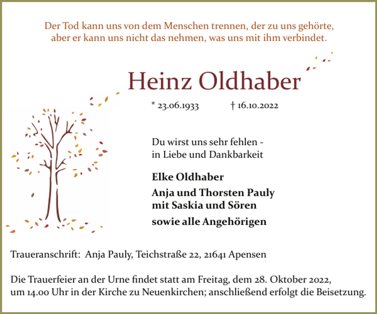 <p>Der Tod kann uns von dem Menschen trennen, der zu uns gehörte,<br />aber er kann uns nicht das nehmen, was uns mit ihm verbindet.<br />Heinz Oldhaber<br />* 23.06.1933 † 16.10.2022<br />Du wirst uns sehr fehlen ­<br />in Liebe und Dankbarkeit<br />Elke Oldhaber<br />Anja und Thorsten Pauly<br />mit Saskia und Sören<br />sowie alle Angehörigen<br />Traueranschrift: Anja Pauly, Teichstraße 22, 21641 Apensen<br />Die Trauerfeier an der Urne findet statt am Freitag, dem 28. Oktober 2022,<br />um 14.00 Uhr in der Kirche zu Neuenkirchen; anschließend erfolgt die Beisetzung.</p>