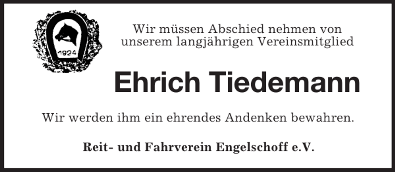<p>Wir müssen Abschied nehmen von<br />unserem langjährigen Vereinsmitglied<br />Ehrich Tiedemann<br />Wir werden ihm ein ehrendes Andenken bewahren.<br />Reit- und Fahrverein Engelschoff e.V.</p>