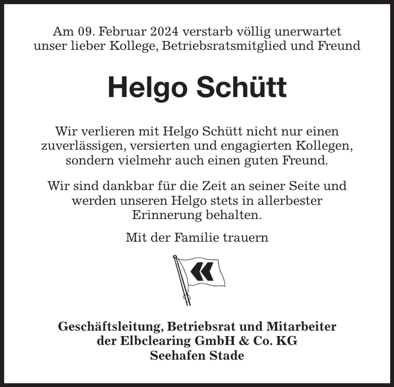 <p>Am 09. Februar 2024 verstarb völlig unerwartet<br />unser lieber Kollege, Betriebsratsmitglied und Freund<br />Helgo Schütt<br />Wir verlieren mit Helgo Schütt nicht nur einen<br />zuverlässigen, versierten und engagierten Kollegen,<br />sondern vielmehr auch einen guten Freund.</p><p>Wir sind dankbar für die Zeit an seiner Seite und<br />werden unseren Helgo stets in allerbester<br />Erinnerung behalten.</p><p>Mit der Familie trauern</p><p>Geschäftsleitung, Betriebsrat und Mitarbeiter<br />der Elbclearing GmbH &amp; Co. KG<br />Seehafen Stade</p>
