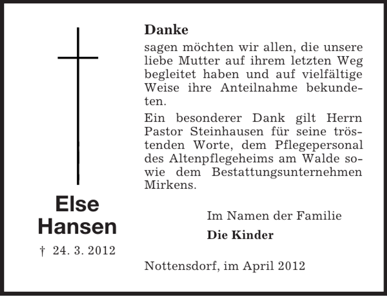 <p>Danke<br />sagen möchten wir allen, die unsere<br />liebe Mutter auf ihrem letzten Weg<br />begleitet haben und auf vielfältige<br />Weise ihre Anteilnahme bekundeten.<br />Ein besonderer Dank gilt Herrn<br />Pastor Steinhausen für seine tröstenden Worte, dem Pflegepersonal<br />des Altenpflegeheims am Walde sowie dem Bestattungsunternehmen<br />Mirkens.</p><p>Else<br />Hansen</p><p>Im Namen der Familie<br />Die Kinder</p><p>† 24. 3. 2012<br />Nottensdorf, im April 2012</p>