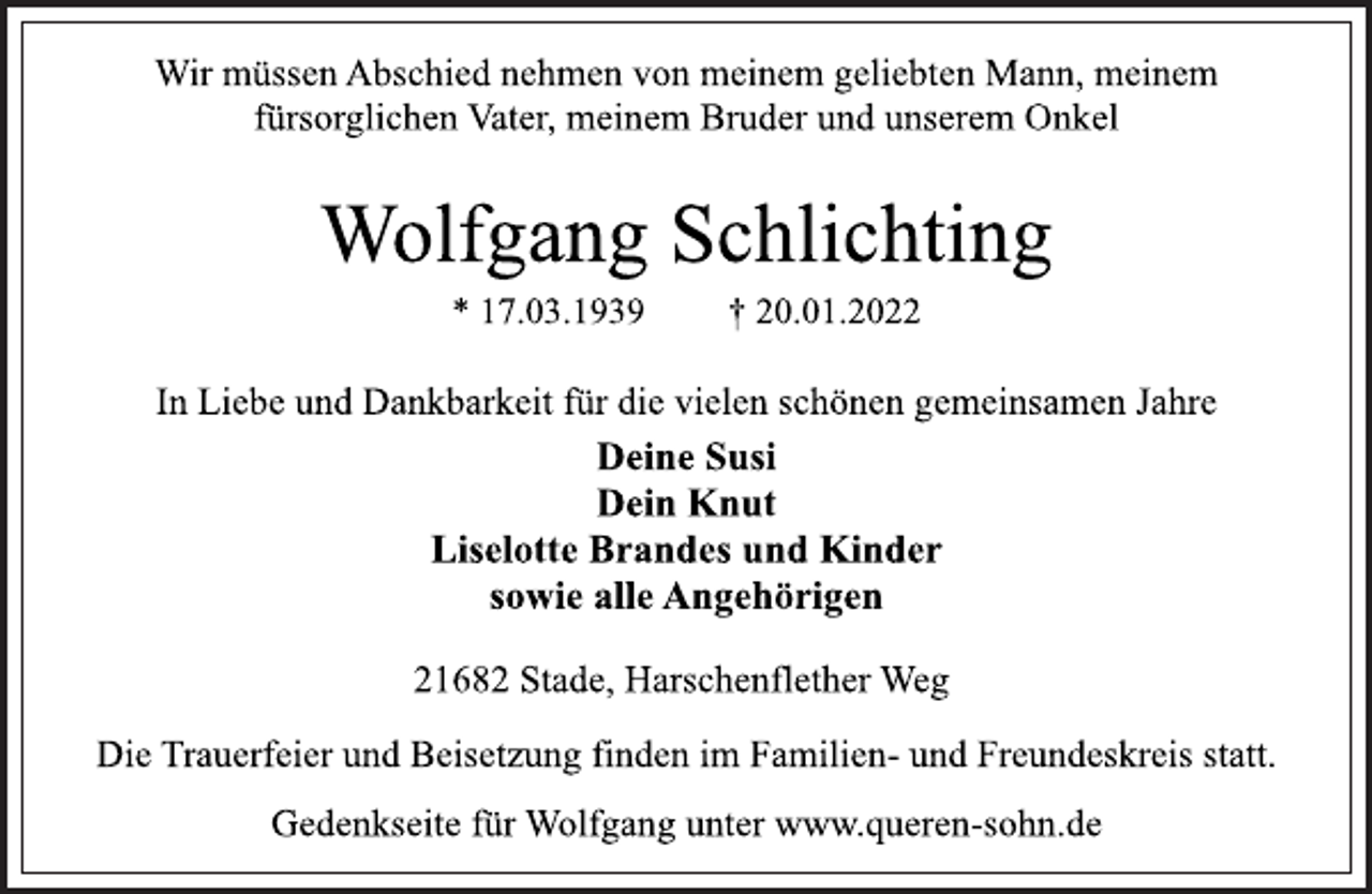 <p>Wir müssen Abschied nehmen von meinem geliebten Mann, meinem fürsorglichen Vater, meinem Bruder und unserem Onkel<br />Wolfgang Schlichting<br />* 17.03.1939 † 20.01.2022<br />21682 Stade, Harschenflether Weg<br />In Liebe und Dankbarkeit für die vielen schönen gemeinsamen Jahre<br />Deine Susi<br />Dein Knut<br />Liselotte Brandes und Kinder<br />sowie alle Angehörigen<br />21682 Stade, Harschenflether Weg<br />Die Trauerfeier und Beisetzung finden im Familien- und Freundeskreis statt.<br />Gedenkseite für Wolfgang unter www.queren-sohn.de</p>