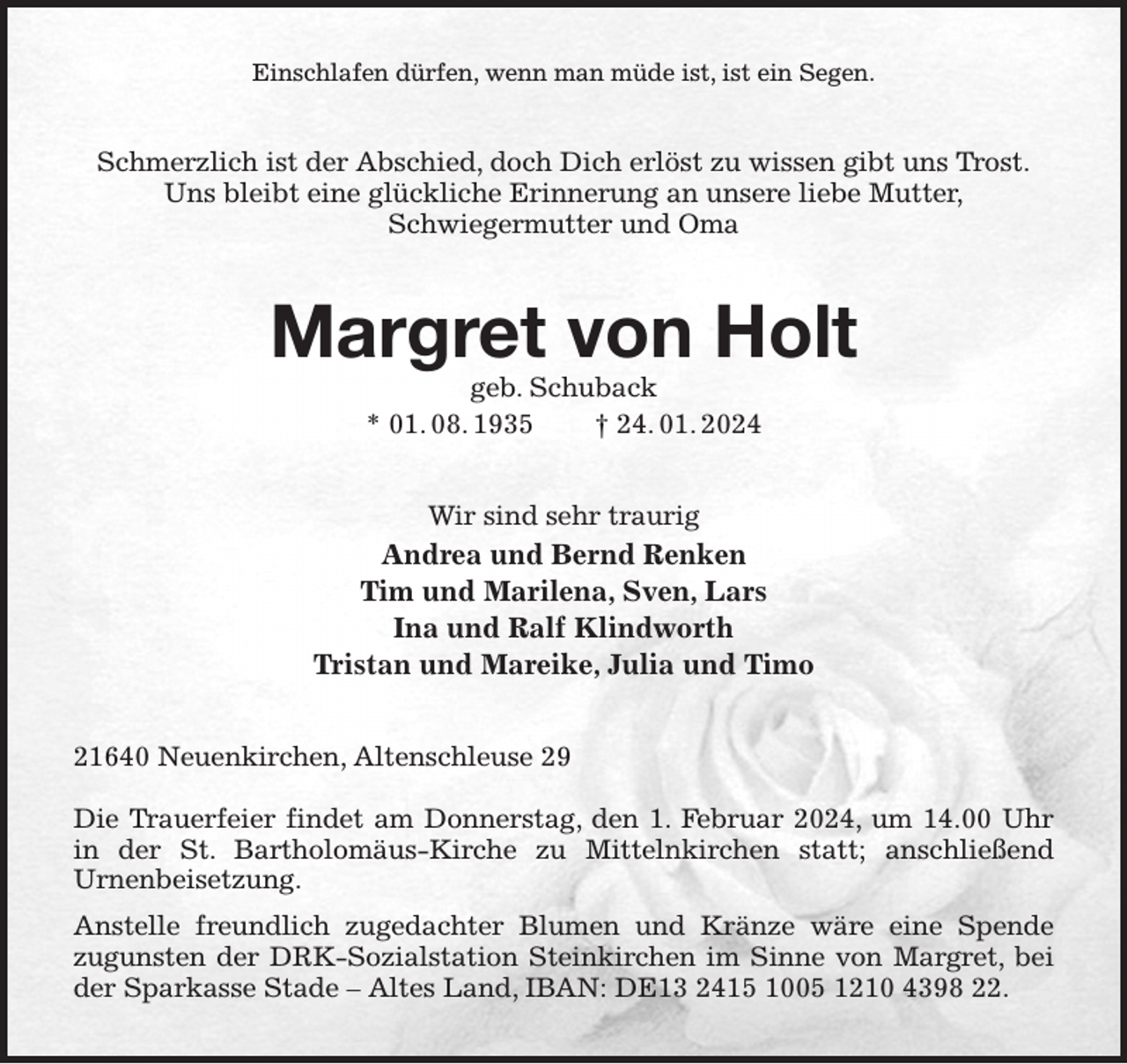 <p>Einschlafen dürfen, wenn man müde ist, ist ein Segen.<br />Schmerzlich ist der Abschied, doch Dich erlöst zu wissen gibt uns Trost.<br />Uns bleibt eine glückliche Erinnerung an unsere liebe Mutter,<br />Schwiegermutter und Oma<br />Margret von Holt<br />geb. Schuback<br />* 01. 08. 1935 † 24. 01. 2024<br />Wir sind sehr traurig<br />Andrea und Bernd Renken<br />Tim und Marilena, Sven, Lars<br />Ina und Ralf Klindworth<br />Tristan und Mareike, Julia und Timo<br />21640 Neuenkirchen, Altenschleuse 29</p><p>Die Trauerfeier findet am Donnerstag, den 1. Februar 2024, um 14.00 Uhr in der St. Bartholomäus-Kirche zu Mittelnkirchen statt; anschließend<br />Urnenbeisetzung.<br />Anstelle freundlich zugedachter Blumen und Kränze wäre eine Spende<br />zugunsten der DRK-Sozialstation Steinkirchen im Sinne von Margret, bei der Sparkasse Stade - Altes Land, IBAN: DE13 2415 1005 1210 4398 22.</p>