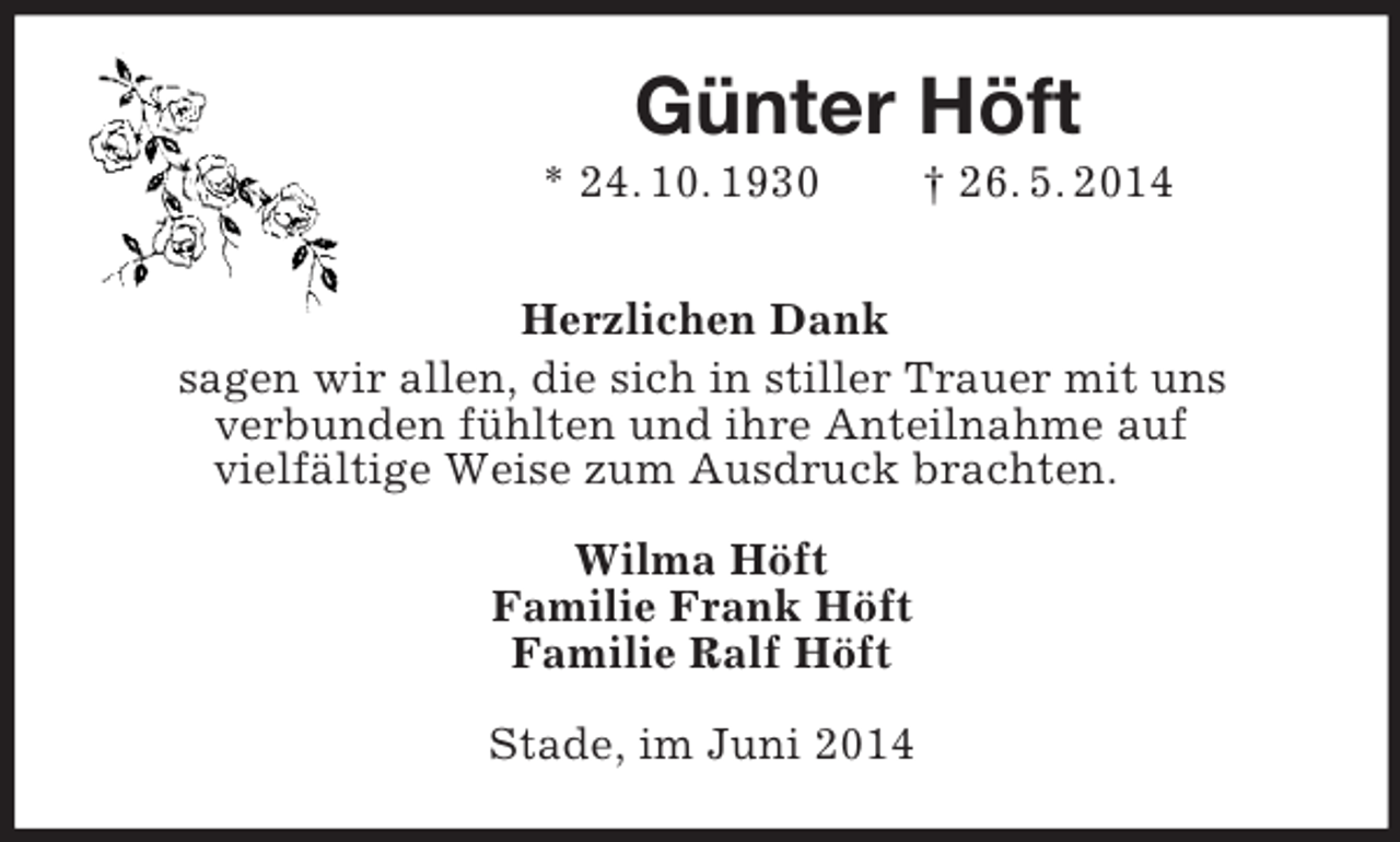 <p>Günter Höft<br />* 24. 10. 1930 † 26. 5. 2014<br />Herzlichen Dank<br />sagen wir allen, die sich in stiller Trauer mit uns<br />verbunden fühlten und ihre Anteilnahme auf<br />vielfältige Weise zum Ausdruck brachten.<br />Wilma Höft<br />Familie Frank Höft<br />Familie Ralf Höft<br />Stade, im Juni 2014</p>