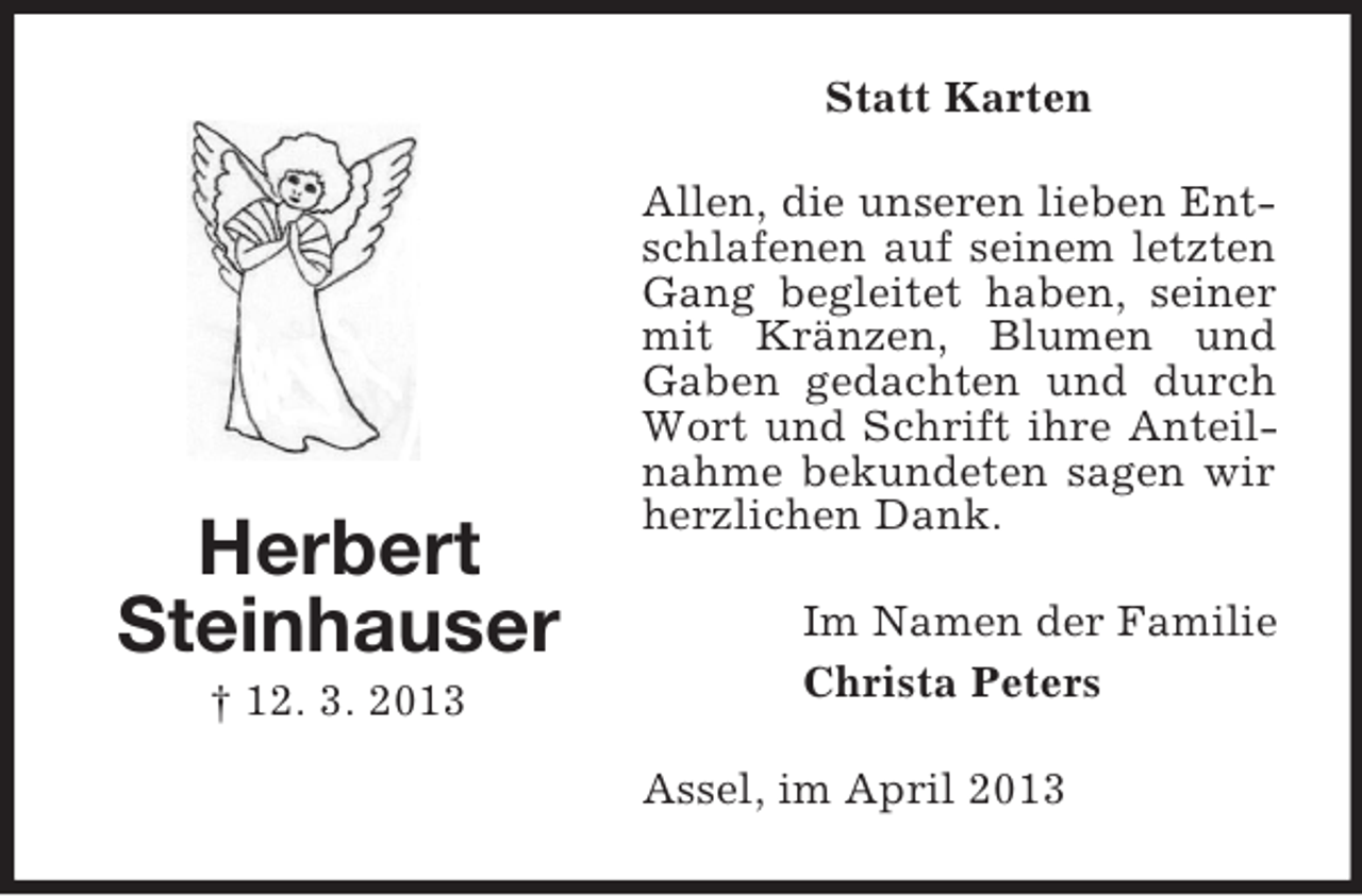 <p>Statt Karten</p><p>Herbert<br />Steinhauser<br />† 12. 3. 2013</p><p>Allen, die unseren lieben Entschlafenen auf seinem letzten<br />Gang begleitet haben, seiner<br />mit Kränzen, Blumen und<br />Gaben gedachten und durch<br />Wort und Schrift ihre Anteilnahme bekundeten sagen wir<br />herzlichen Dank.<br />Im Namen der Familie<br />Christa Peters<br />Assel, im April 2013</p>