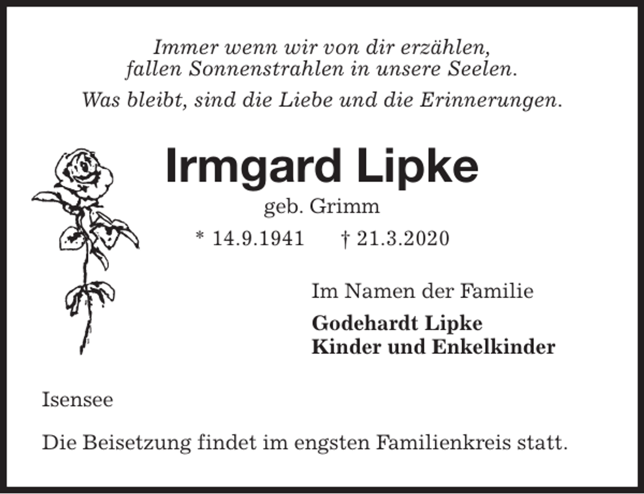 <p>Immer wenn wir von dir erzählen,<br />fallen Sonnenstrahlen in unsere Seelen.<br />Was bleibt, sind die Liebe und die Erinnerungen.<br />Irmgard Lipke<br />geb. Grimm<br />* 14.9.1941 † 21.3.2020<br />Im Namen der Familie<br />Godehardt Lipke<br />Kinder und Enkelkinder<br />Isensee</p>
<p>Die Beisetzung findet im engsten Familienkreis statt.</p>