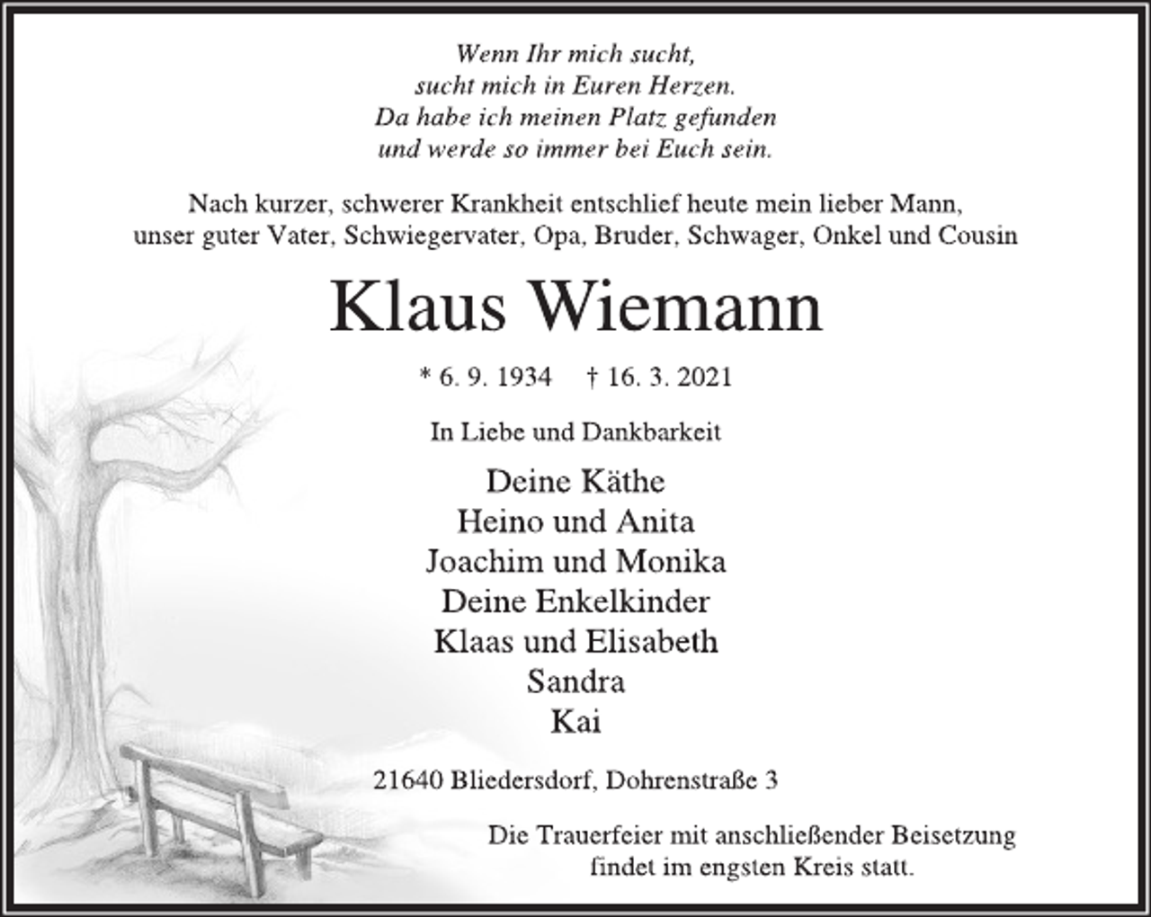 <p>Wenn Ihr mich sucht,<br />sucht mich in Euren Herzen.<br />Da habe ich meinen Platz gefunden<br />und werde so immer bei Euch sein.<br />Nach kurzer, schwerer Krankheit entschlief heute mein lieber Mann,<br />unser guter Vater, Schwiegervater, Opa, Bruder, Schwager, Onkel und Cousin<br />Klaus Wiemann<br />* 6. 9. 1934 † 16. 3. 2021<br />In Liebe und Dankbarkeit<br />Deine Käthe<br />Heino und Anita<br />Joachim und Monika<br />Deine Enkelkinder<br />Klaas und Elisabeth<br />Sandra<br />Kai<br />21640 Bliedersdorf, Dohrenstraße 3<br />Die Trauerfeier mit anschließender Beisetzung findet im engsten Kreis statt.</p>