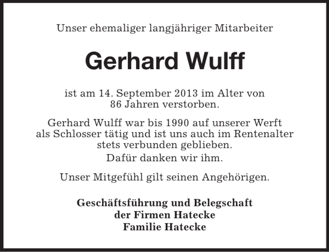 <p>Unser ehemaliger langjähriger Mitarbeiter</p><p>Gerhard Wulff<br />ist am 14. September 2013 im Alter von<br />86 Jahren verstorben.<br />Gerhard Wulff war bis 1990 auf unserer Werft<br />als Schlosser tätig und ist uns auch im Rentenalter<br />stets verbunden geblieben.<br />Dafür danken wir ihm.<br />Unser Mitgefühl gilt seinen Angehörigen.<br />Geschäftsführung und Belegschaft<br />der Firmen Hatecke<br />Familie Hatecke</p>