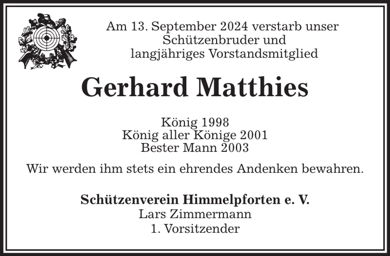 <p>Am 13. September 2024 verstarb unser<br />Schützenbruder und<br />langjähriges Vorstandsmitglied<br />Gerhard Matthies<br />König 1998<br />König aller Könige 2001<br />Bester Mann 2003<br />Wir werden ihm stets ein ehrendes Andenken bewahren.<br />Schützenverein Himmelpforten e. V.<br />Lars Zimmermann<br />1. Vorsitzender</p>