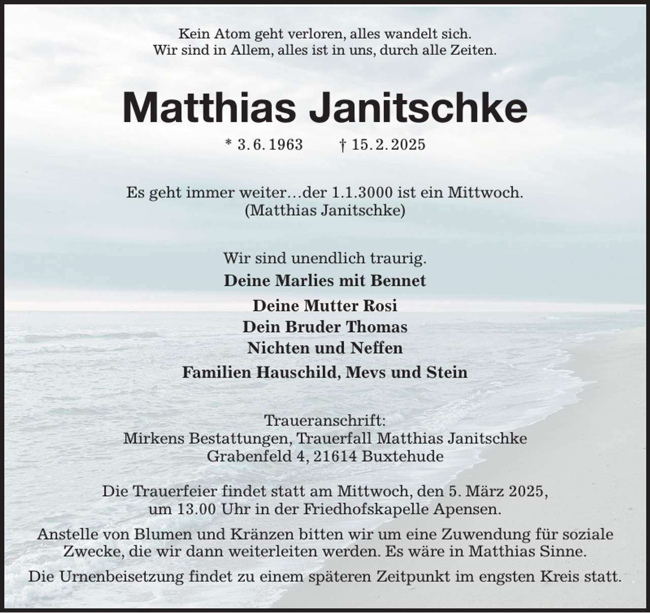 <p>Kein Atom geht verloren, alles wandelt sich.<br />Wir sind in Allem, alles ist in uns, durch alle Zeiten.<br />Matthias Janitschke<br />* 3. 6. 1963 † 15. 2. 2025<br />Es geht immer weiter…der 1.1.3000 ist ein Mittwoch.<br />(Matthias Janitschke)<br />Wir sind unendlich traurig.<br />Deine Marlies mit Bennet<br />Deine Mutter Rosi<br />Dein Bruder Thomas<br />Nichten und Neffen<br />Familien Hauschild, Mevs und Stein<br />Traueranschrift:<br />Mirkens Bestattungen, Trauerfall Matthias Janitschke<br />Grabenfeld 4, 21614 Buxtehude</p><p>Die Trauerfeier findet statt am Mittwoch, den 5. März 2025,<br />um 13.00 Uhr in der Friedhofskapelle Apensen.<br />Anstelle von Blumen und Kränzen bitten wir um eine Zuwendung für soziale Zwecke, die wir dann weiterleiten werden. Es wäre in Matthias Sinne.<br />Die Urnenbeisetzung findet zu einem späteren Zeitpunkt im engsten Kreis statt.</p>